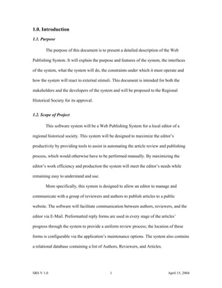 1.0. Introduction
1.1. Purpose
The purpose of this document is to present a detailed description of the Web
Publishing System. It will explain the purpose and features of the system, the interfaces
of the system, what the system will do, the constraints under which it must operate and
how the system will react to external stimuli. This document is intended for both the
stakeholders and the developers of the system and will be proposed to the Regional
Historical Society for its approval.
1.2. Scope of Project
This software system will be a Web Publishing System for a local editor of a
regional historical society. This system will be designed to maximize the editor’s
productivity by providing tools to assist in automating the article review and publishing
process, which would otherwise have to be performed manually. By maximizing the
editor’s work efficiency and production the system will meet the editor’s needs while
remaining easy to understand and use.
More specifically, this system is designed to allow an editor to manage and
communicate with a group of reviewers and authors to publish articles to a public
website. The software will facilitate communication between authors, reviewers, and the
editor via E-Mail. Preformatted reply forms are used in every stage of the articles’
progress through the system to provide a uniform review process; the location of these
forms is configurable via the application’s maintenance options. The system also contains
a relational database containing a list of Authors, Reviewers, and Articles.
SRS V 1.0 1 April 15, 2004
 