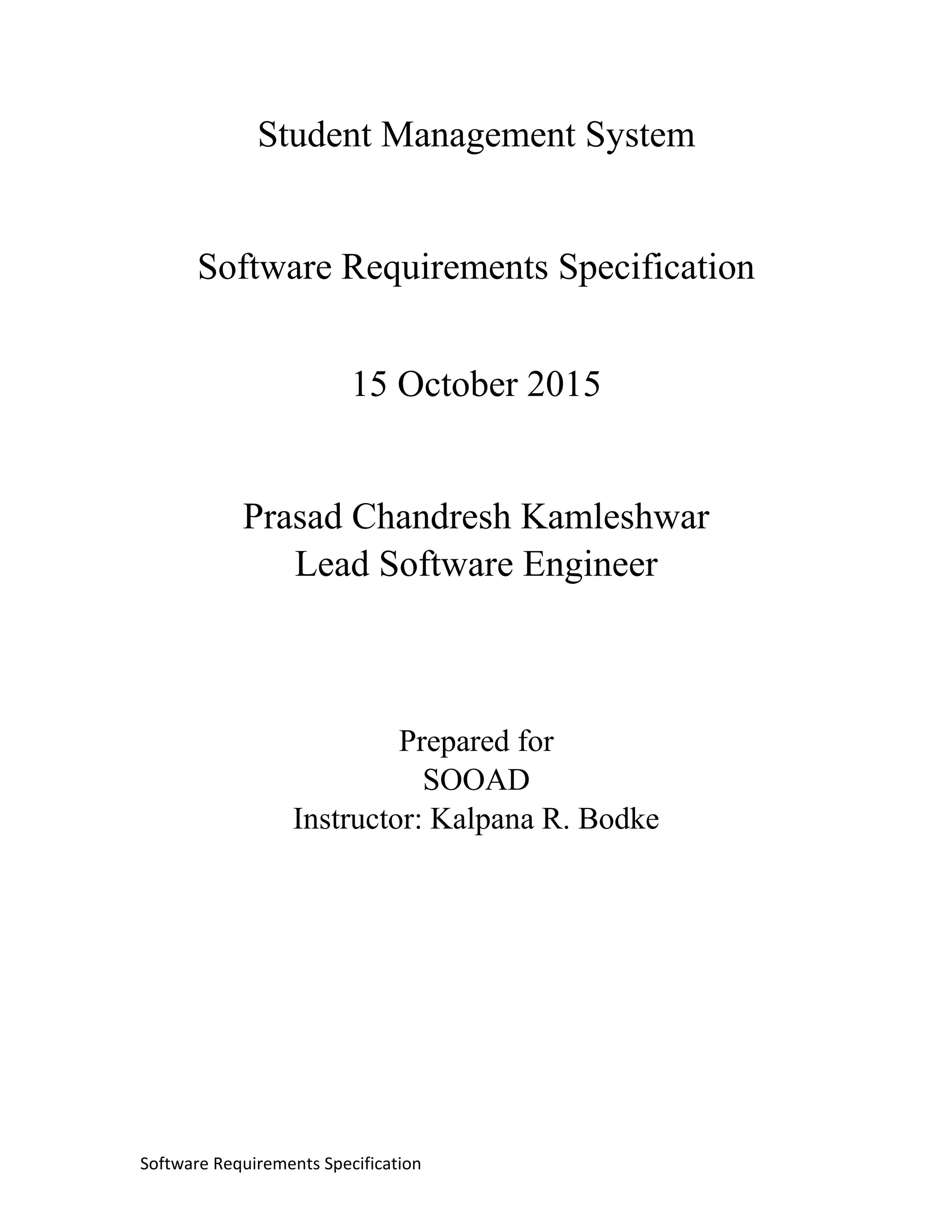 Software Requirements Specification
Student Management System
Software Requirements Specification
15 October 2015
Prasad Chandresh Kamleshwar
Lead Software Engineer
Prepared for
SOOAD
Instructor: Kalpana R. Bodke
 