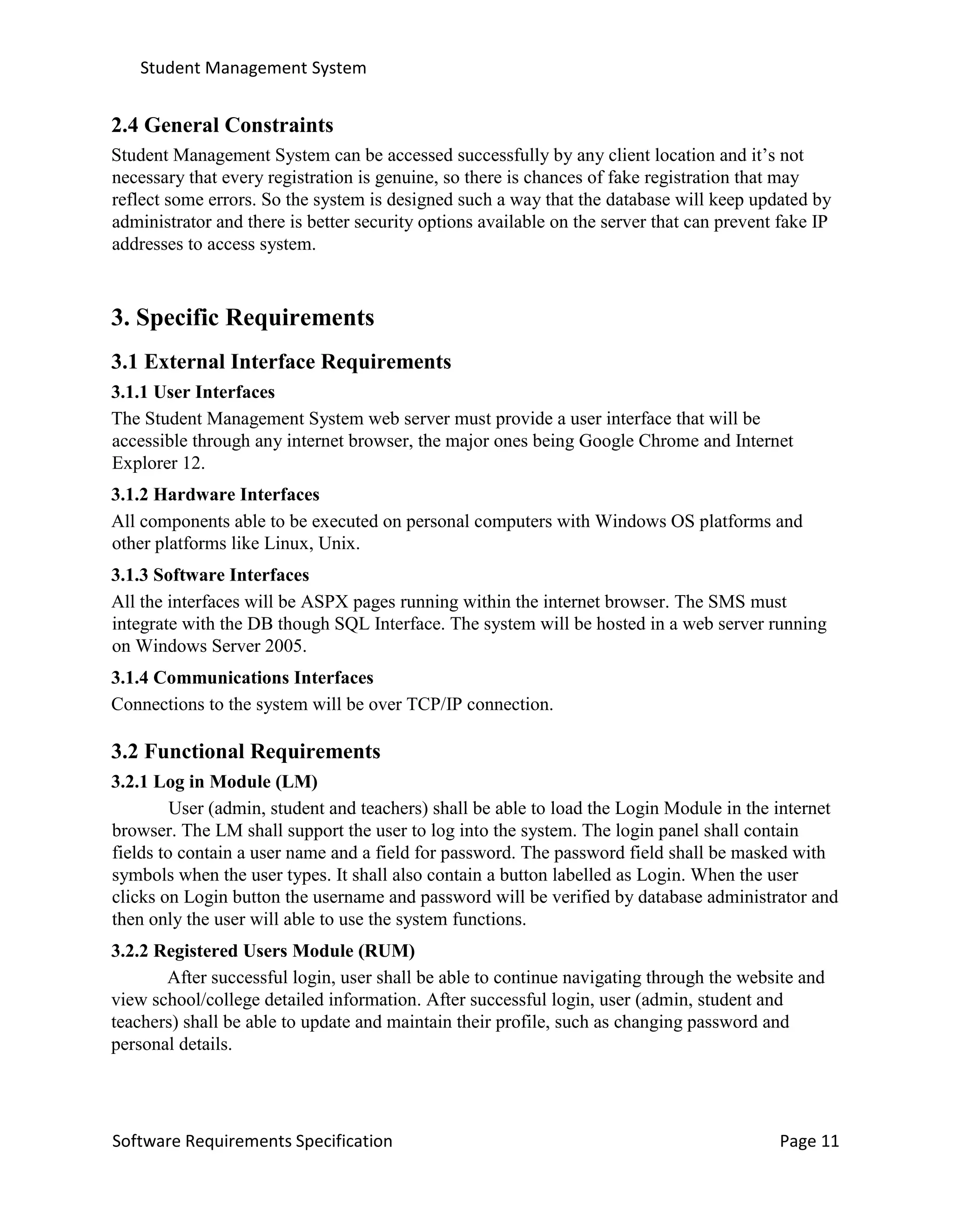 Student Management System
Software Requirements Specification Page 11
2.4 General Constraints
Student Management System can be accessed successfully by any client location and it’s not
necessary that every registration is genuine, so there is chances of fake registration that may
reflect some errors. So the system is designed such a way that the database will keep updated by
administrator and there is better security options available on the server that can prevent fake IP
addresses to access system.
3. Specific Requirements
3.1 External Interface Requirements
3.1.1 User Interfaces
The Student Management System web server must provide a user interface that will be
accessible through any internet browser, the major ones being Google Chrome and Internet
Explorer 12.
3.1.2 Hardware Interfaces
All components able to be executed on personal computers with Windows OS platforms and
other platforms like Linux, Unix.
3.1.3 Software Interfaces
All the interfaces will be ASPX pages running within the internet browser. The SMS must
integrate with the DB though SQL Interface. The system will be hosted in a web server running
on Windows Server 2005.
3.1.4 Communications Interfaces
Connections to the system will be over TCP/IP connection.
3.2 Functional Requirements
3.2.1 Log in Module (LM)
User (admin, student and teachers) shall be able to load the Login Module in the internet
browser. The LM shall support the user to log into the system. The login panel shall contain
fields to contain a user name and a field for password. The password field shall be masked with
symbols when the user types. It shall also contain a button labelled as Login. When the user
clicks on Login button the username and password will be verified by database administrator and
then only the user will able to use the system functions.
3.2.2 Registered Users Module (RUM)
After successful login, user shall be able to continue navigating through the website and
view school/college detailed information. After successful login, user (admin, student and
teachers) shall be able to update and maintain their profile, such as changing password and
personal details.
 