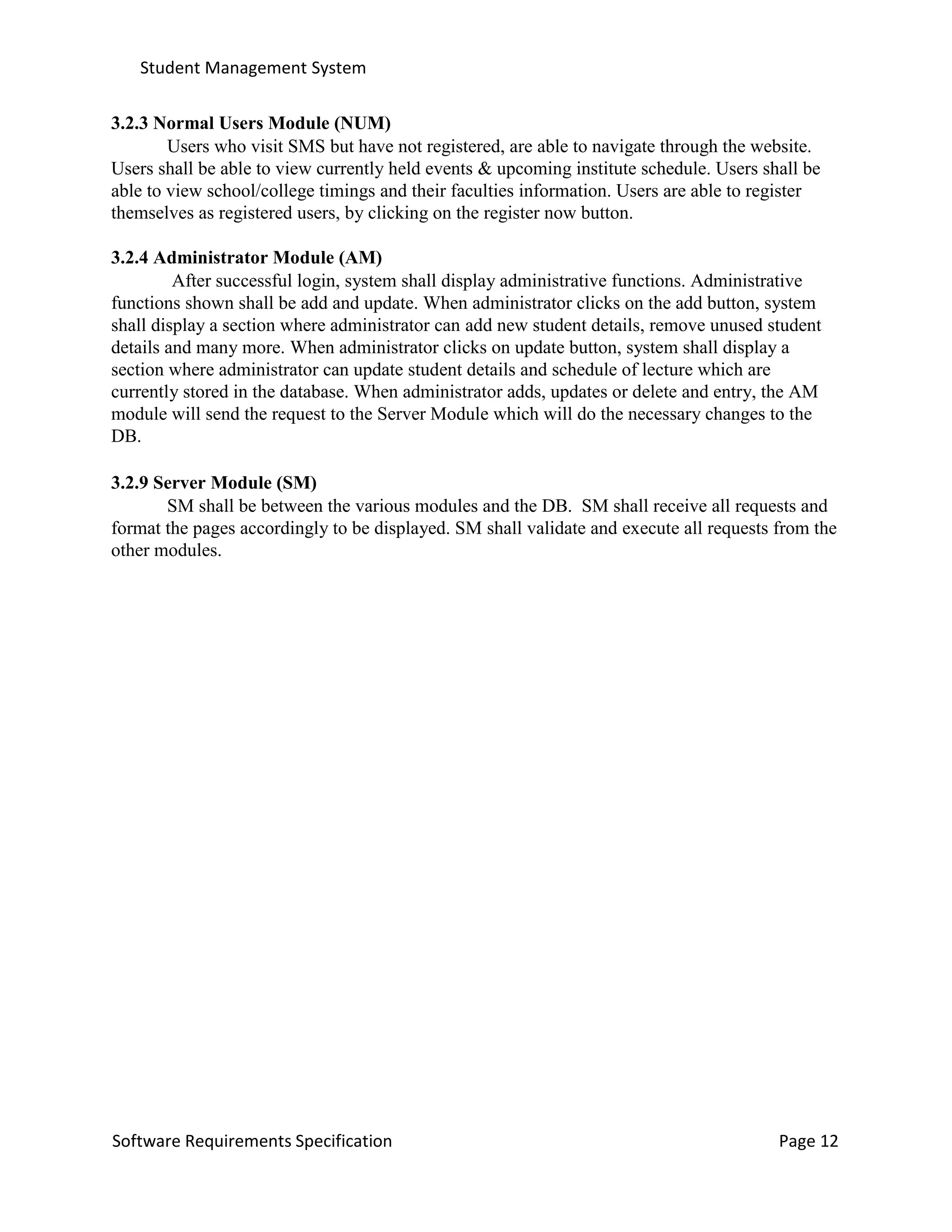 Student Management System
Software Requirements Specification Page 12
3.2.3 Normal Users Module (NUM)
Users who visit SMS but have not registered, are able to navigate through the website.
Users shall be able to view currently held events & upcoming institute schedule. Users shall be
able to view school/college timings and their faculties information. Users are able to register
themselves as registered users, by clicking on the register now button.
3.2.4 Administrator Module (AM)
After successful login, system shall display administrative functions. Administrative
functions shown shall be add and update. When administrator clicks on the add button, system
shall display a section where administrator can add new student details, remove unused student
details and many more. When administrator clicks on update button, system shall display a
section where administrator can update student details and schedule of lecture which are
currently stored in the database. When administrator adds, updates or delete and entry, the AM
module will send the request to the Server Module which will do the necessary changes to the
DB.
3.2.9 Server Module (SM)
SM shall be between the various modules and the DB. SM shall receive all requests and
format the pages accordingly to be displayed. SM shall validate and execute all requests from the
other modules.
 
