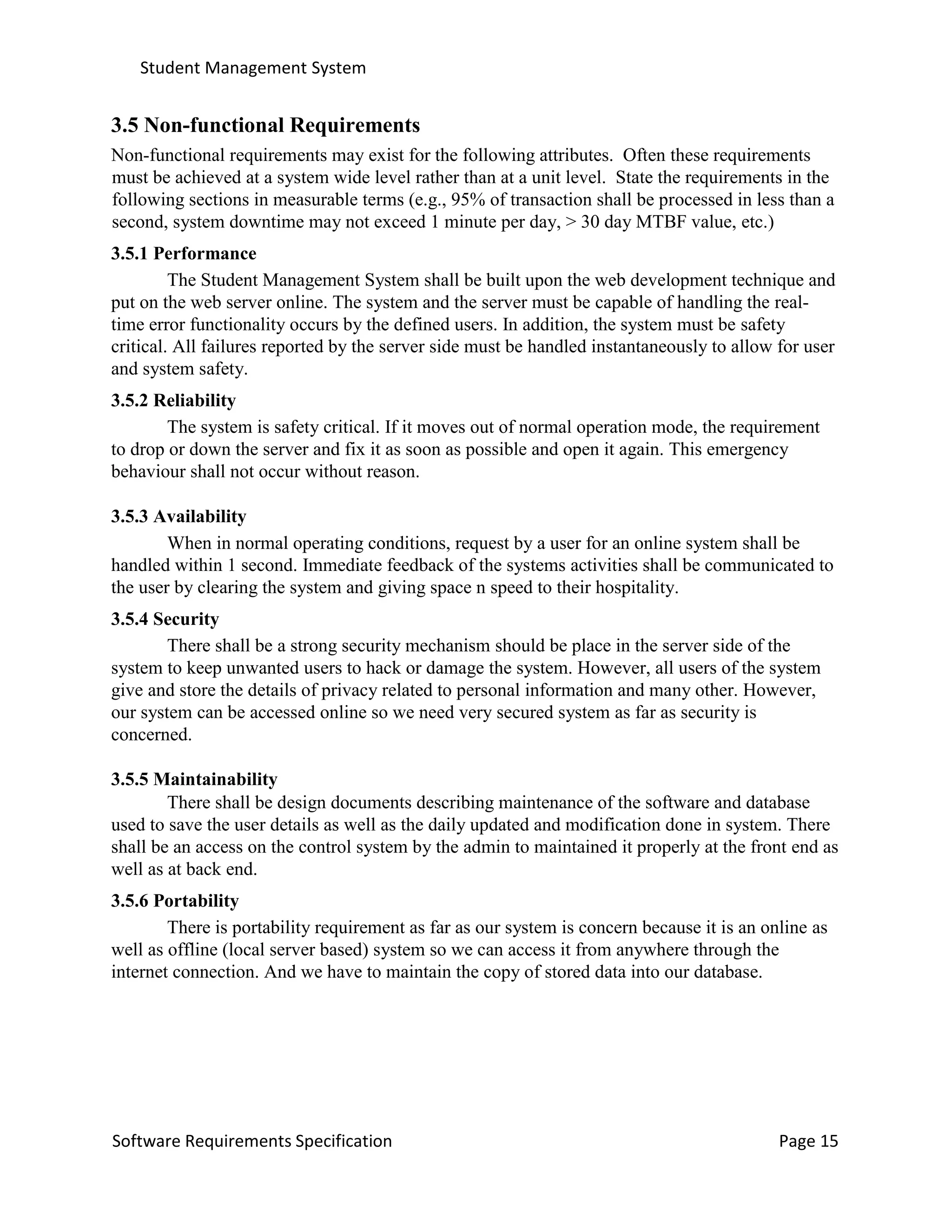 Student Management System
Software Requirements Specification Page 15
3.5 Non-functional Requirements
Non-functional requirements may exist for the following attributes. Often these requirements
must be achieved at a system wide level rather than at a unit level. State the requirements in the
following sections in measurable terms (e.g., 95% of transaction shall be processed in less than a
second, system downtime may not exceed 1 minute per day, > 30 day MTBF value, etc.)
3.5.1 Performance
The Student Management System shall be built upon the web development technique and
put on the web server online. The system and the server must be capable of handling the real-
time error functionality occurs by the defined users. In addition, the system must be safety
critical. All failures reported by the server side must be handled instantaneously to allow for user
and system safety.
3.5.2 Reliability
The system is safety critical. If it moves out of normal operation mode, the requirement
to drop or down the server and fix it as soon as possible and open it again. This emergency
behaviour shall not occur without reason.
3.5.3 Availability
When in normal operating conditions, request by a user for an online system shall be
handled within 1 second. Immediate feedback of the systems activities shall be communicated to
the user by clearing the system and giving space n speed to their hospitality.
3.5.4 Security
There shall be a strong security mechanism should be place in the server side of the
system to keep unwanted users to hack or damage the system. However, all users of the system
give and store the details of privacy related to personal information and many other. However,
our system can be accessed online so we need very secured system as far as security is
concerned.
3.5.5 Maintainability
There shall be design documents describing maintenance of the software and database
used to save the user details as well as the daily updated and modification done in system. There
shall be an access on the control system by the admin to maintained it properly at the front end as
well as at back end.
3.5.6 Portability
There is portability requirement as far as our system is concern because it is an online as
well as offline (local server based) system so we can access it from anywhere through the
internet connection. And we have to maintain the copy of stored data into our database.
 