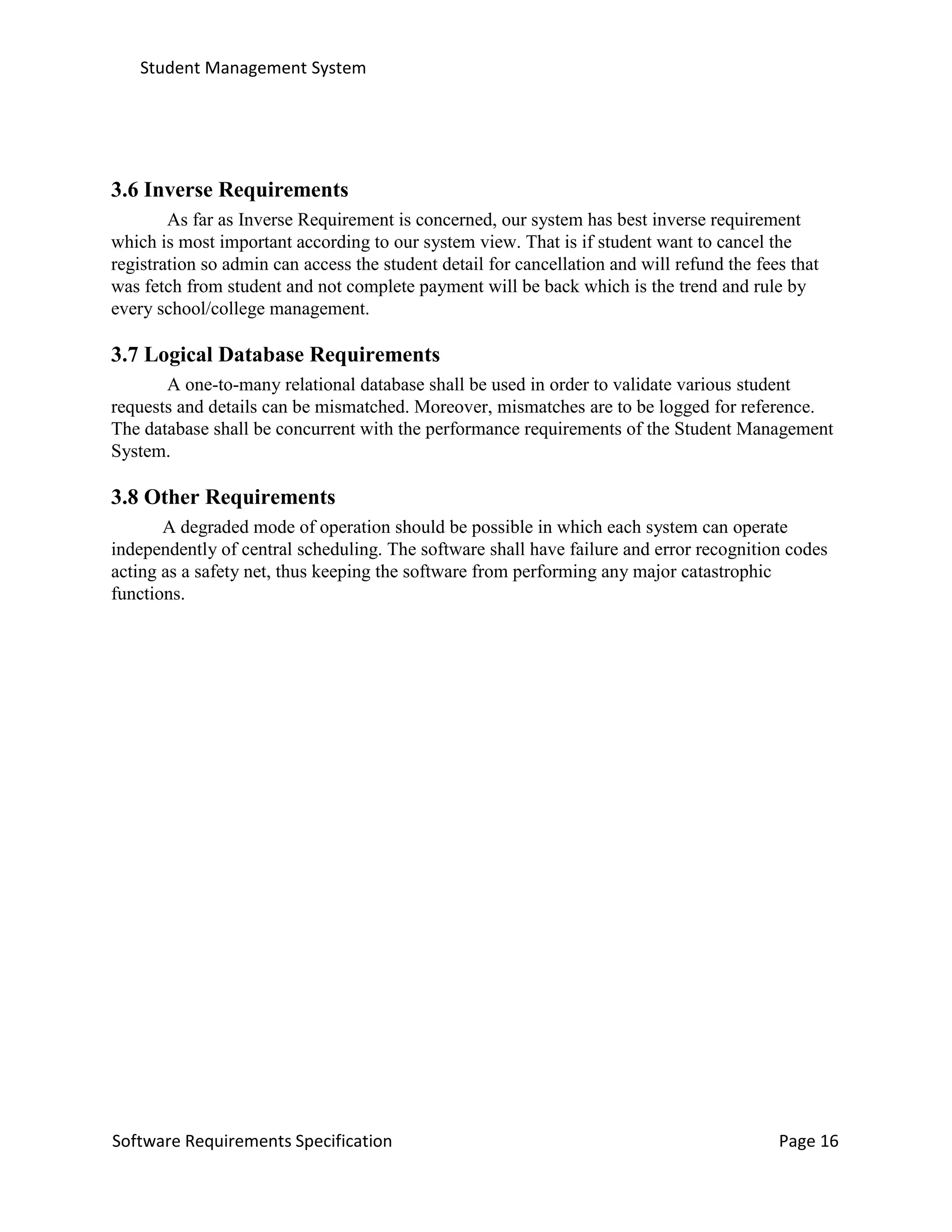 Student Management System
Software Requirements Specification Page 16
3.6 Inverse Requirements
As far as Inverse Requirement is concerned, our system has best inverse requirement
which is most important according to our system view. That is if student want to cancel the
registration so admin can access the student detail for cancellation and will refund the fees that
was fetch from student and not complete payment will be back which is the trend and rule by
every school/college management.
3.7 Logical Database Requirements
A one-to-many relational database shall be used in order to validate various student
requests and details can be mismatched. Moreover, mismatches are to be logged for reference.
The database shall be concurrent with the performance requirements of the Student Management
System.
3.8 Other Requirements
A degraded mode of operation should be possible in which each system can operate
independently of central scheduling. The software shall have failure and error recognition codes
acting as a safety net, thus keeping the software from performing any major catastrophic
functions.
 