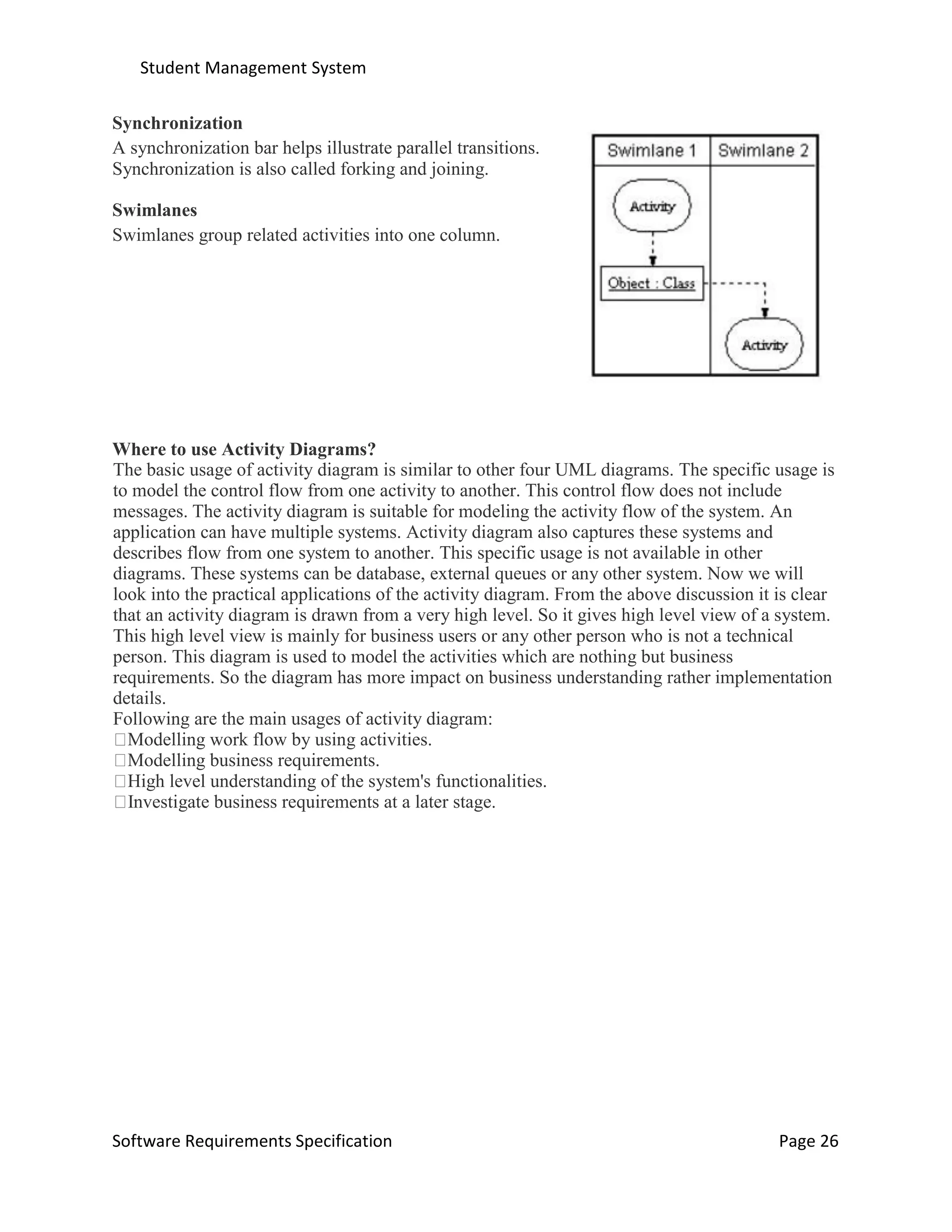 Student Management System
Software Requirements Specification Page 26
Synchronization
A synchronization bar helps illustrate parallel transitions.
Synchronization is also called forking and joining.
Swimlanes
Swimlanes group related activities into one column.
Where to use Activity Diagrams?
The basic usage of activity diagram is similar to other four UML diagrams. The specific usage is
to model the control flow from one activity to another. This control flow does not include
messages. The activity diagram is suitable for modeling the activity flow of the system. An
application can have multiple systems. Activity diagram also captures these systems and
describes flow from one system to another. This specific usage is not available in other
diagrams. These systems can be database, external queues or any other system. Now we will
look into the practical applications of the activity diagram. From the above discussion it is clear
that an activity diagram is drawn from a very high level. So it gives high level view of a system.
This high level view is mainly for business users or any other person who is not a technical
person. This diagram is used to model the activities which are nothing but business
requirements. So the diagram has more impact on business understanding rather implementation
details.
Following are the main usages of activity diagram:
Modelling work flow by using activities.
Modelling business requirements.
High level understanding of the system's functionalities.
Investigate business requirements at a later stage.
 