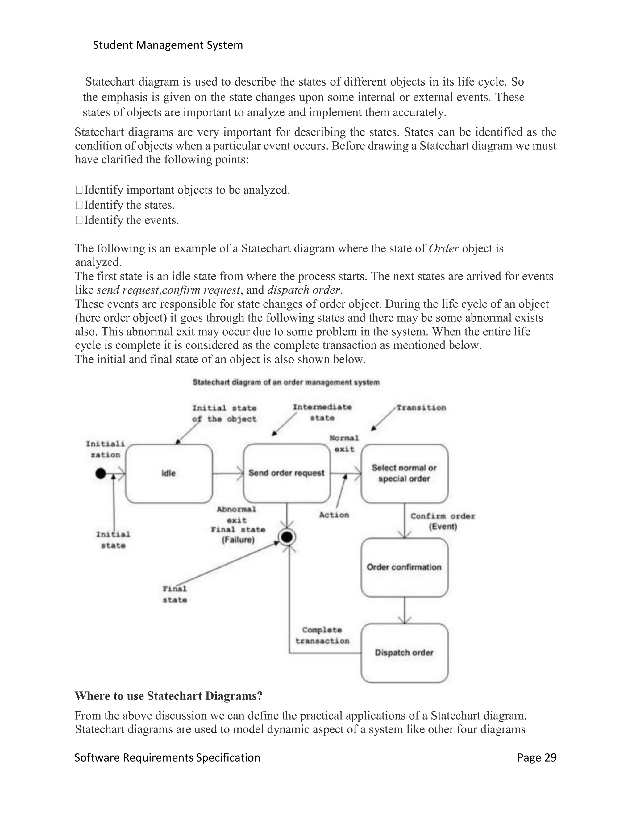 Student Management System
Software Requirements Specification Page 29
Statechart diagram is used to describe the states of different objects in its life cycle. So
the emphasis is given on the state changes upon some internal or external events. These
states of objects are important to analyze and implement them accurately.
Statechart diagrams are very important for describing the states. States can be identified as the
condition of objects when a particular event occurs. Before drawing a Statechart diagram we must
have clarified the following points:
Identify important objects to be analyzed.
Identify the states.
Identify the events.
The following is an example of a Statechart diagram where the state of Order object is
analyzed.
The first state is an idle state from where the process starts. The next states are arrived for events
like send request,confirm request, and dispatch order.
These events are responsible for state changes of order object. During the life cycle of an object
(here order object) it goes through the following states and there may be some abnormal exists
also. This abnormal exit may occur due to some problem in the system. When the entire life
cycle is complete it is considered as the complete transaction as mentioned below.
The initial and final state of an object is also shown below.
Where to use Statechart Diagrams?
From the above discussion we can define the practical applications of a Statechart diagram.
Statechart diagrams are used to model dynamic aspect of a system like other four diagrams
 