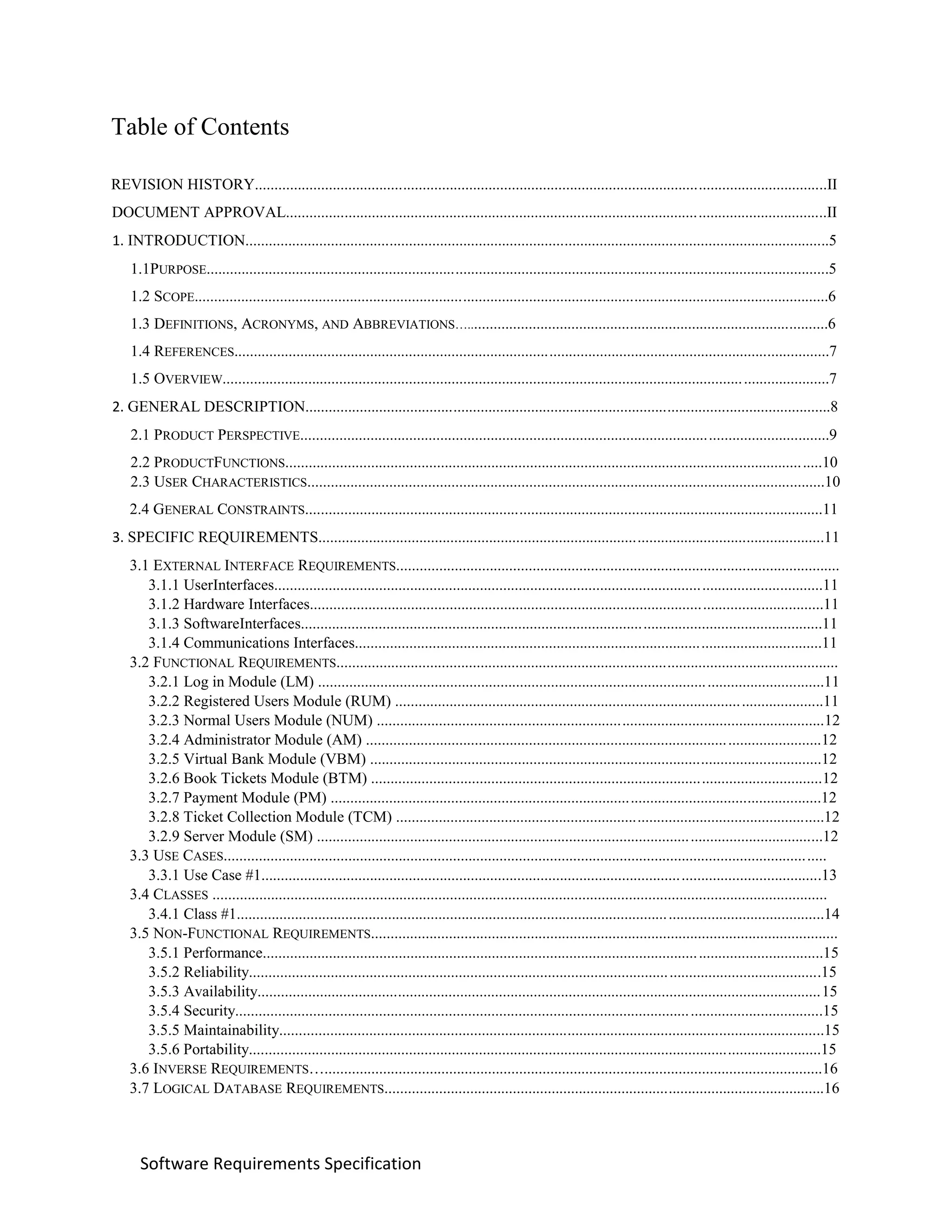 Software Requirements Specification
Table of Contents
REVISION HISTORY...................................................................................................................................................II
DOCUMENT APPROVAL...........................................................................................................................................II
1. INTRODUCTION......................................................................................................................................................5
1.1PURPOSE................................................................................................................................................................5
1.2 SCOPE...................................................................................................................................................................6
1.3 DEFINITIONS, ACRONYMS, AND ABBREVIATIONS….............................................................................................6
1.4 REFERENCES.........................................................................................................................................................7
1.5 OVERVIEW............................................................................................................................................................7
2. GENERAL DESCRIPTION.......................................................................................................................................8
2.1 PRODUCT PERSPECTIVE........................................................................................................................................9
2.2 PRODUCTFUNCTIONS..........................................................................................................................................10
2.3 USER CHARACTERISTICS.....................................................................................................................................10
2.4 GENERAL CONSTRAINTS.....................................................................................................................................11
3. SPECIFIC REQUIREMENTS..................................................................................................................................11
3.1 EXTERNAL INTERFACE REQUIREMENTS..................................................................................................................
3.1.1 UserInterfaces.............................................................................................................................................11
3.1.2 Hardware Interfaces....................................................................................................................................11
3.1.3 SoftwareInterfaces......................................................................................................................................11
3.1.4 Communications Interfaces........................................................................................................................11
3.2 FUNCTIONAL REQUIREMENTS.................................................................................................................................
3.2.1 Log in Module (LM) ..................................................................................................................................11
3.2.2 Registered Users Module (RUM) ..............................................................................................................11
3.2.3 Normal Users Module (NUM) ...................................................................................................................12
3.2.4 Administrator Module (AM) .....................................................................................................................12
3.2.5 Virtual Bank Module (VBM) ....................................................................................................................12
3.2.6 Book Tickets Module (BTM) ....................................................................................................................12
3.2.7 Payment Module (PM) ..............................................................................................................................12
3.2.8 Ticket Collection Module (TCM) ..............................................................................................................12
3.2.9 Server Module (SM) ..................................................................................................................................12
3.3 USE CASES...........................................................................................................................................................
3.3.1 Use Case #1................................................................................................................................................13
3.4 CLASSES ..............................................................................................................................................................
3.4.1 Class #1.......................................................................................................................................................14
3.5 NON-FUNCTIONAL REQUIREMENTS........................................................................................................................
3.5.1 Performance................................................................................................................................................15
3.5.2 Reliability...................................................................................................................................................15
3.5.3 Availability.................................................................................................................................................15
3.5.4 Security.......................................................................................................................................................15
3.5.5 Maintainability............................................................................................................................................15
3.5.6 Portability...................................................................................................................................................15
3.6 INVERSE REQUIREMENTS…................................................................................................................................16
3.7 LOGICAL DATABASE REQUIREMENTS.................................................................................................................16
 