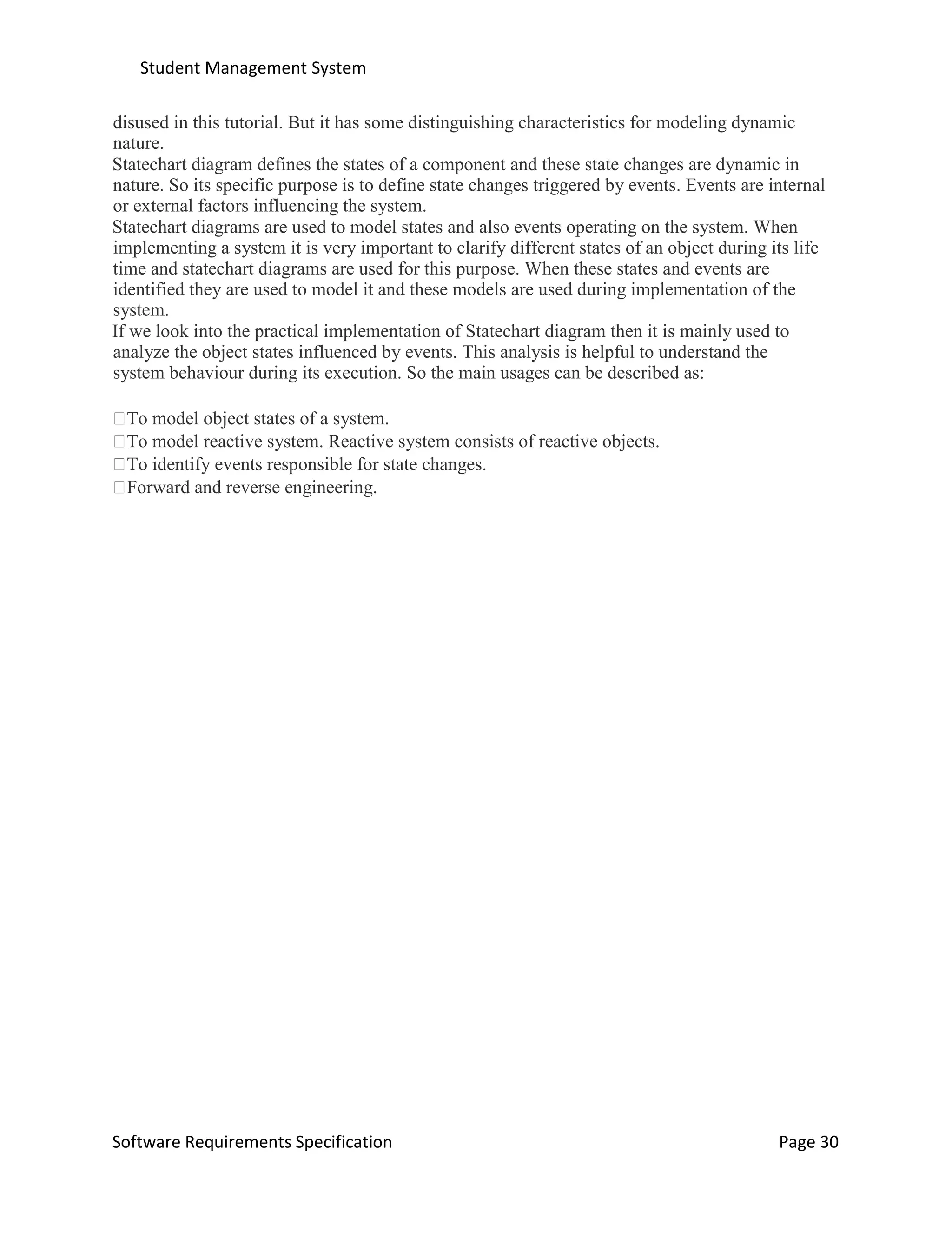 Student Management System
Software Requirements Specification Page 30
disused in this tutorial. But it has some distinguishing characteristics for modeling dynamic
nature.
Statechart diagram defines the states of a component and these state changes are dynamic in
nature. So its specific purpose is to define state changes triggered by events. Events are internal
or external factors influencing the system.
Statechart diagrams are used to model states and also events operating on the system. When
implementing a system it is very important to clarify different states of an object during its life
time and statechart diagrams are used for this purpose. When these states and events are
identified they are used to model it and these models are used during implementation of the
system.
If we look into the practical implementation of Statechart diagram then it is mainly used to
analyze the object states influenced by events. This analysis is helpful to understand the
system behaviour during its execution. So the main usages can be described as:
To model object states of a system.
To model reactive system. Reactive system consists of reactive objects.
To identify events responsible for state changes.
Forward and reverse engineering.
 