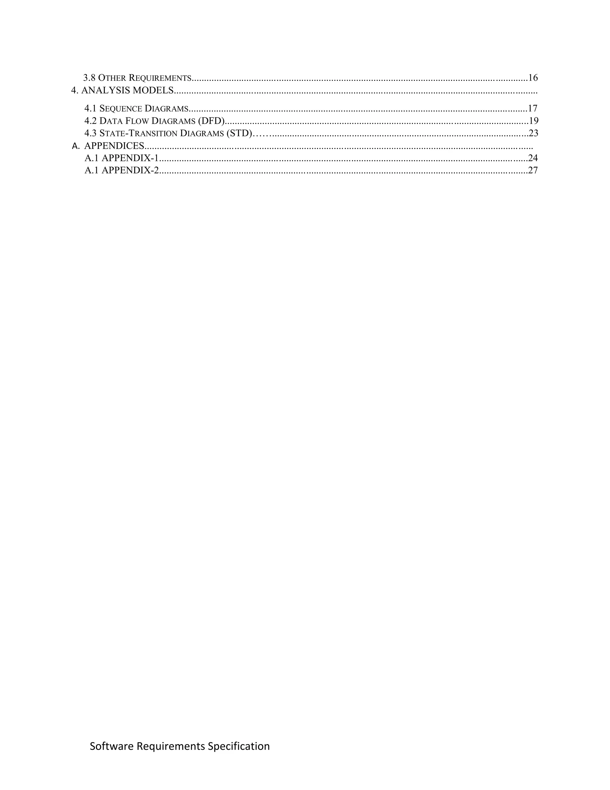Software Requirements Specification
3.8 OTHER REQUIREMENTS.......................................................................................................................................16
4. ANALYSIS MODELS..................................................................................................................................................
4.1 SEQUENCE DIAGRAMS........................................................................................................................................17
4.2 DATA FLOW DIAGRAMS (DFD)..........................................................................................................................19
4.3 STATE-TRANSITION DIAGRAMS (STD)…….......................................................................................................23
A. APPENDICES............................................................................................................................................................
A.1 APPENDIX-1....................................................................................................................................................24
A.1 APPENDIX-2....................................................................................................................................................27
 