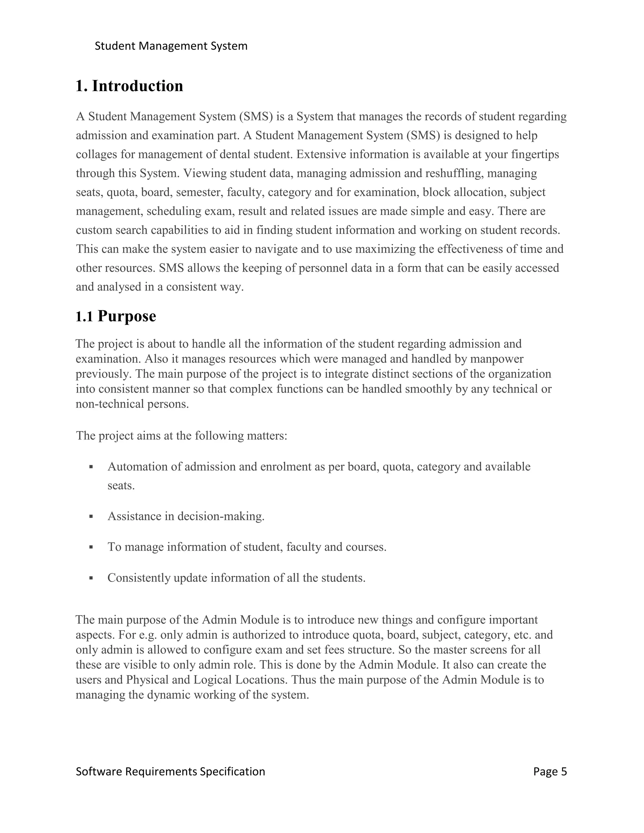 Student Management System
Software Requirements Specification Page 5
1. Introduction
A Student Management System (SMS) is a System that manages the records of student regarding
admission and examination part. A Student Management System (SMS) is designed to help
collages for management of dental student. Extensive information is available at your fingertips
through this System. Viewing student data, managing admission and reshuffling, managing
seats, quota, board, semester, faculty, category and for examination, block allocation, subject
management, scheduling exam, result and related issues are made simple and easy. There are
custom search capabilities to aid in finding student information and working on student records.
This can make the system easier to navigate and to use maximizing the effectiveness of time and
other resources. SMS allows the keeping of personnel data in a form that can be easily accessed
and analysed in a consistent way.
1.1 Purpose
The project is about to handle all the information of the student regarding admission and
examination. Also it manages resources which were managed and handled by manpower
previously. The main purpose of the project is to integrate distinct sections of the organization
into consistent manner so that complex functions can be handled smoothly by any technical or
non-technical persons.
The project aims at the following matters:
 Automation of admission and enrolment as per board, quota, category and available
seats.
 Assistance in decision-making.
 To manage information of student, faculty and courses.
 Consistently update information of all the students.
The main purpose of the Admin Module is to introduce new things and configure important
aspects. For e.g. only admin is authorized to introduce quota, board, subject, category, etc. and
only admin is allowed to configure exam and set fees structure. So the master screens for all
these are visible to only admin role. This is done by the Admin Module. It also can create the
users and Physical and Logical Locations. Thus the main purpose of the Admin Module is to
managing the dynamic working of the system.
 