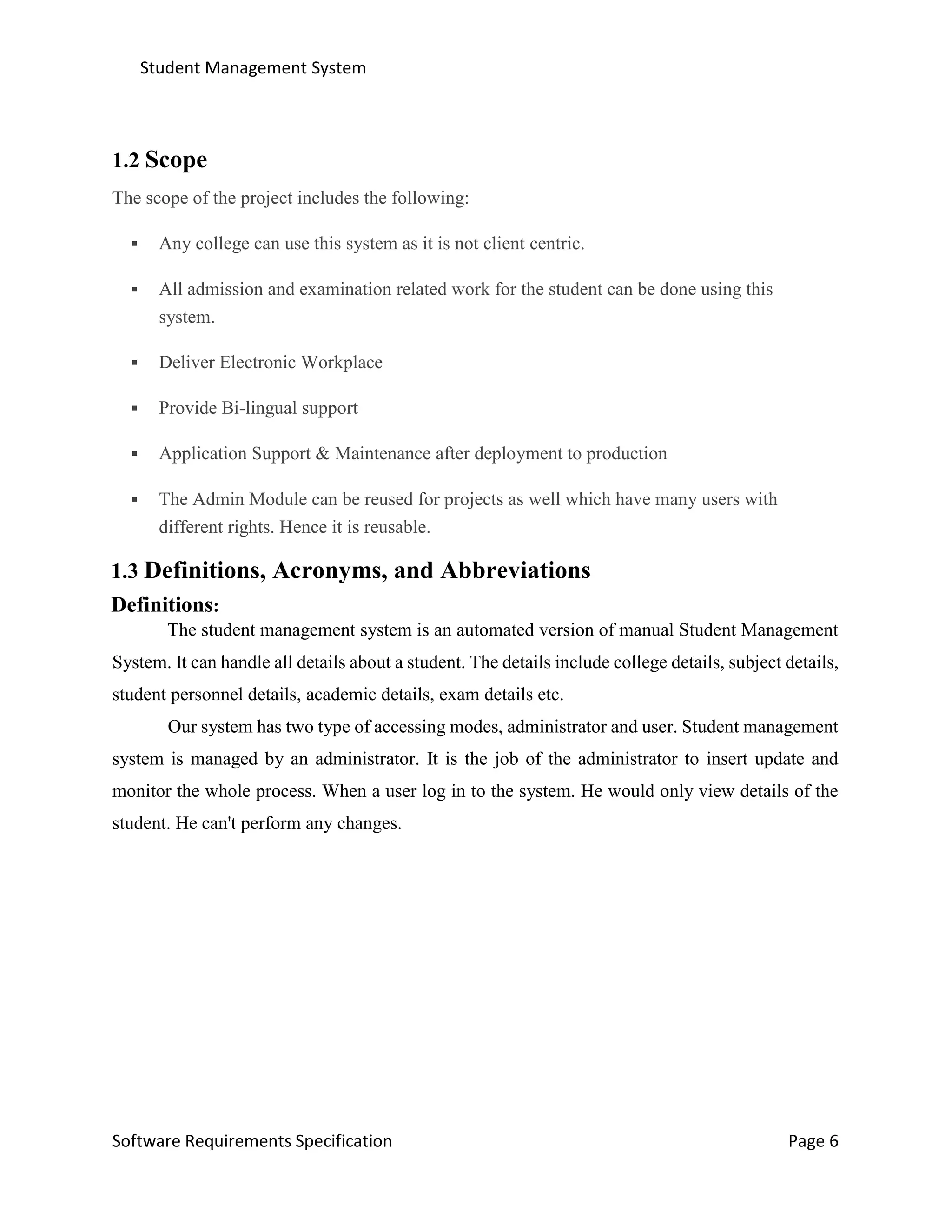 Student Management System
Software Requirements Specification Page 6
1.2 Scope
The scope of the project includes the following:
 Any college can use this system as it is not client centric.
 All admission and examination related work for the student can be done using this
system.
 Deliver Electronic Workplace
 Provide Bi-lingual support
 Application Support & Maintenance after deployment to production
 The Admin Module can be reused for projects as well which have many users with
different rights. Hence it is reusable.
1.3 Definitions, Acronyms, and Abbreviations
Definitions:
The student management system is an automated version of manual Student Management
System. It can handle all details about a student. The details include college details, subject details,
student personnel details, academic details, exam details etc.
Our system has two type of accessing modes, administrator and user. Student management
system is managed by an administrator. It is the job of the administrator to insert update and
monitor the whole process. When a user log in to the system. He would only view details of the
student. He can't perform any changes.
 