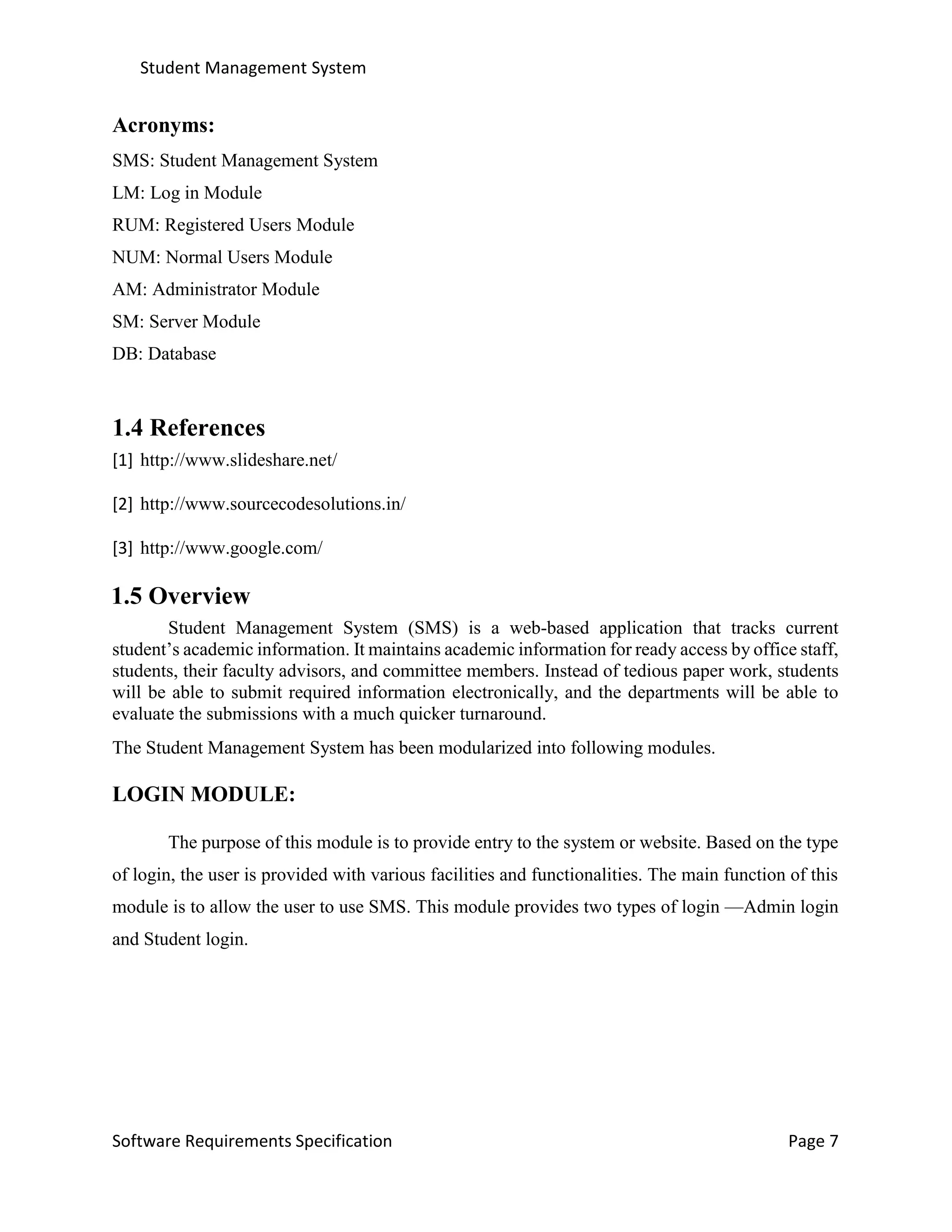 Student Management System
Software Requirements Specification Page 7
Acronyms:
SMS: Student Management System
LM: Log in Module
RUM: Registered Users Module
NUM: Normal Users Module
AM: Administrator Module
SM: Server Module
DB: Database
1.4 References
[1] http://www.slideshare.net/
[2] http://www.sourcecodesolutions.in/
[3] http://www.google.com/
1.5 Overview
Student Management System (SMS) is a web-based application that tracks current
student’s academic information. It maintains academic information for ready access by office staff,
students, their faculty advisors, and committee members. Instead of tedious paper work, students
will be able to submit required information electronically, and the departments will be able to
evaluate the submissions with a much quicker turnaround.
The Student Management System has been modularized into following modules.
LOGIN MODULE:
The purpose of this module is to provide entry to the system or website. Based on the type
of login, the user is provided with various facilities and functionalities. The main function of this
module is to allow the user to use SMS. This module provides two types of login —Admin login
and Student login.
 