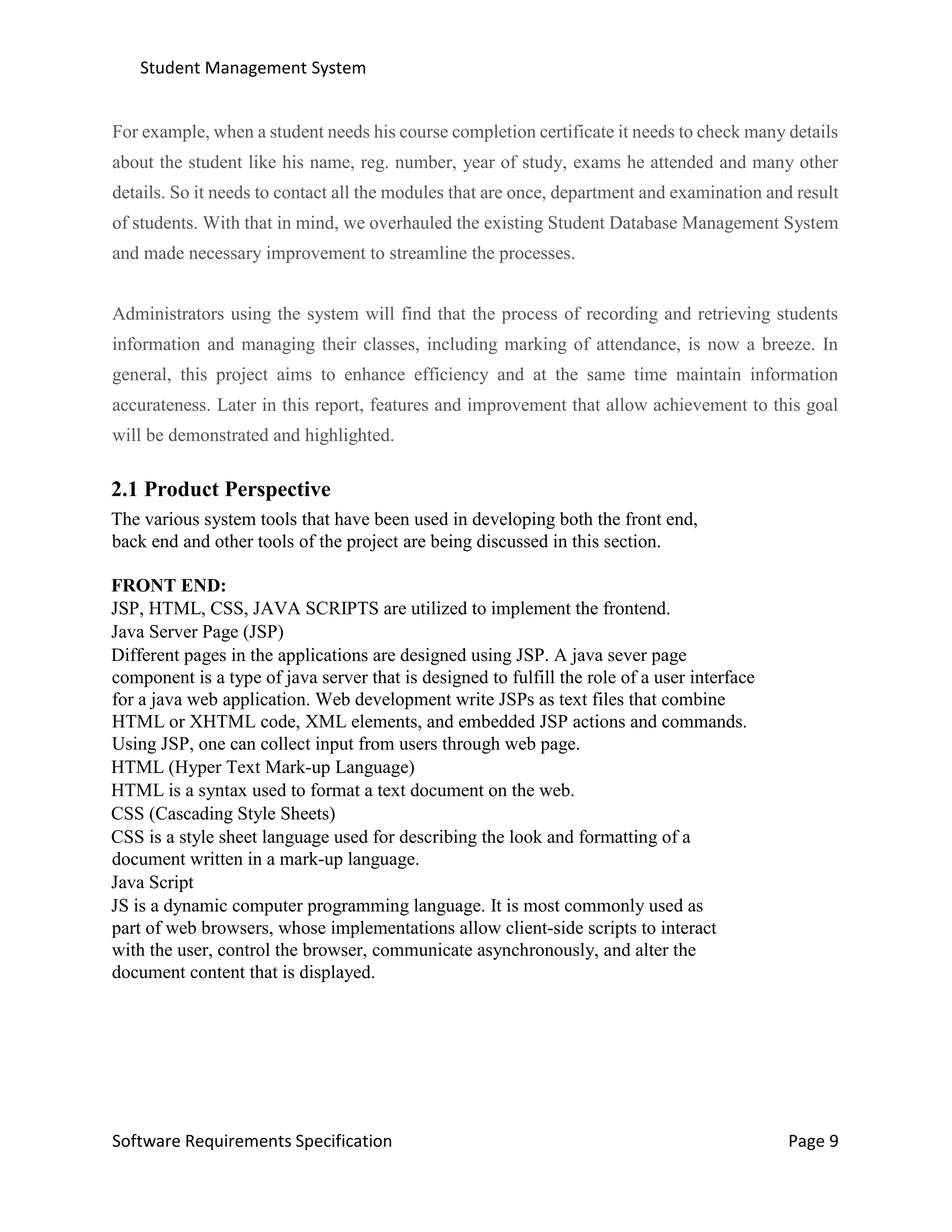 Student Management System
Software Requirements Specification Page 9
For example, when a student needs his course completion certificate it needs to check many details
about the student like his name, reg. number, year of study, exams he attended and many other
details. So it needs to contact all the modules that are once, department and examination and result
of students. With that in mind, we overhauled the existing Student Database Management System
and made necessary improvement to streamline the processes.
Administrators using the system will find that the process of recording and retrieving students
information and managing their classes, including marking of attendance, is now a breeze. In
general, this project aims to enhance efficiency and at the same time maintain information
accurateness. Later in this report, features and improvement that allow achievement to this goal
will be demonstrated and highlighted.
2.1 Product Perspective
The various system tools that have been used in developing both the front end,
back end and other tools of the project are being discussed in this section.
FRONT END:
JSP, HTML, CSS, JAVA SCRIPTS are utilized to implement the frontend.
Java Server Page (JSP)
Different pages in the applications are designed using JSP. A java sever page
component is a type of java server that is designed to fulfill the role of a user interface
for a java web application. Web development write JSPs as text files that combine
HTML or XHTML code, XML elements, and embedded JSP actions and commands.
Using JSP, one can collect input from users through web page.
HTML (Hyper Text Mark-up Language)
HTML is a syntax used to format a text document on the web.
CSS (Cascading Style Sheets)
CSS is a style sheet language used for describing the look and formatting of a
document written in a mark-up language.
Java Script
JS is a dynamic computer programming language. It is most commonly used as
part of web browsers, whose implementations allow client-side scripts to interact
with the user, control the browser, communicate asynchronously, and alter the
document content that is displayed.
 