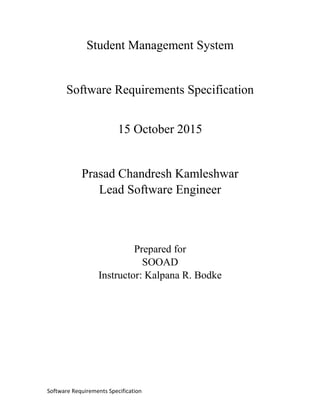 Software Requirements Specification
Student Management System
Software Requirements Specification
15 October 2015
Prasad Chandresh Kamleshwar
Lead Software Engineer
Prepared for
SOOAD
Instructor: Kalpana R. Bodke
 