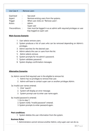 12 | P a g e
Use Case 4 : Remove users
Goal level : Sea Level
Aspect : Remove existing users from the systems.
Trigger : When user clicks on “Remove users”.
Actors : Admin
Super user
Preconditions : User must be logged in as an admin with required privileges or user
may logged as super user.
Main Success Scenario
1. User selects remove users.
2. System produces a list of users who can be removed depending on Admin’s
privileges.
3. Admin searches for the desired user.
4. Admin selects the user or users from the list.
5. Admin selects remove.
6. System prompts for me admin’s password.
7. System validates password.
8. System displays confirmation messages.
Alternative Scenarios
2a: Admin cannot find required user in the eligible to remove list.
1. Admin has no privileges to remove that user.
2. Admin will have to contact super user or another privileges Admin.
3a: Invalid user names entered.
1. Click “search”.
2. System will display an error message.
3. System prompt user to enter user name again.
6a: Invalid password is entered.
1. Go to step 7.
2. System notify “Invalid password” entered.
3. System prompts to enter password again.
Post conditions:
1. System deletes the user information from the system.
Business Rules:
1. Administrators cannot remove another Admin, only super user can do so.
 