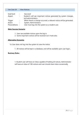 33 | P a g e
Use Case 24 : View Notices
Goal level : Sea Level
Aspect : Student's will see important notices generated by system changes,
and administrators.
Trigger : When there's a change occurred, a relevant notice will be generated.
Actors : System, Administrators
Preconditions : User must log into the system as a student user.
Main Success Scenario
1. User see available notices upon the log in.
2. Some important notices will be received via E-mails also.
Alternative Scenarios
1a: User does not log into the system to view the notice.
1: All notices will be kept in a database, and will be available upon user login...
Business Rules :
1. Student user will have an inbox capable of holding 20 notices, Administrator
will have an inbox of 100 notices and user should clean inbox occasionally.
 