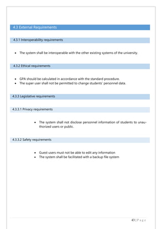 43 | P a g e
4.3 External Requirements
4.3.1 Interoperability requirements
 The system shall be interoperable with the other existing systems of the university.
4.3.2 Ethical requirements
 GPA should be calculated in accordance with the standard procedure.
 The super user shall not be permitted to change students’ personnel data.
4.3.3 Legislative requirements
4.3.3.1 Privacy requirements
 The system shall not disclose personnel information of students to unau-
thorized users or public.
4.3.3.2 Safety requirements
 Guest users must not be able to edit any information
 The system shall be facilitated with a backup file system
 