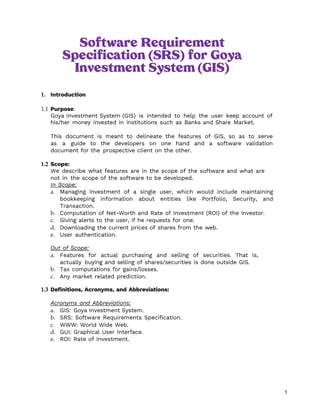 1
Software Requirement
Specification (SRS) for Goya
Investment System (GIS)
1. Introduction
1.1 Purpose:
Goya Investment System (GIS) is intended to help the user keep account of
his/her money invested in institutions such as Banks and Share Market.
This document is meant to delineate the features of GIS, so as to serve
as a guide to the developers on one hand and a software validation
document for the prospective client on the other.
1.2 Scope:
We describe what features are in the scope of the software and what are
not in the scope of the software to be developed.
In Scope:
a. Managing investment of a single user, which would include maintaining
bookkeeping information about entities like Portfolio, Security, and
Transaction.
b. Computation of Net-Worth and Rate of Investment (ROI) of the Investor.
c. Giving alerts to the user, if he requests for one.
d. Downloading the current prices of shares from the web.
e. User authentication.
Out of Scope:
a. Features for actual purchasing and selling of securities. That is,
actually buying and selling of shares/securities is done outside GIS.
b. Tax computations for gains/losses.
c. Any market related prediction.
1.3 Definitions, Acronyms, and Abbreviations:
Acronyms and Abbreviations:
a. GIS: Goya Investment System.
b. SRS: Software Requirements Specification.
c. WWW: World Wide Web.
d. GUI: Graphical User Interface.
e. ROI: Rate of Investment.
 
