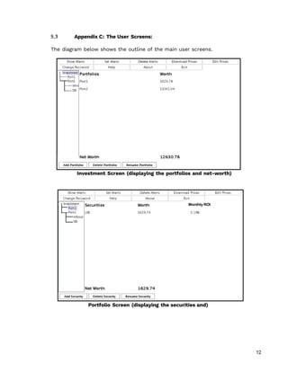 12
5.3 Appendix C: The User Screens:
The diagram below shows the outline of the main user screens.
Investment Screen (displaying the portfolios and net-worth)
Portfolio Screen (displaying the securities and)
Monthly ROI
 