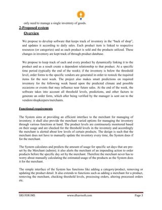 SRS FOR IMS www.dhavisoft.com Page 3
only need to manage a single inventory of goods.
2-Proposed system
Overview
We propose to develop software that keeps track of inventory in the “back of shop”,
and updates it according to daily sales. Each product item is linked to respective
resources (or categories) and as each product is sold and the products utilized. These
changes in inventory are kept track of through product database.
We propose to keep track of each and every product by dynamically linking it to the
product and as a result create a dependent relationship to that product. At a specific
time period (typically the end of the week); if the inventory is below the threshold
level, order forms to the specific vendors are generated in order to restock the required
items for the next week. The project also makes smart predictions on required
inventory for the following week based upon the predicted climate and possible
occasions or events that may influence near future sales. At the end of the week, the
software takes into account all threshold levels, predictions, and other factors to
generate an order form, which after being verified by the manager is sent out to the
vendors/shopkeepers/merchants.
Functional requirements
The System aims at providing an efficient interface to the merchant for managing of
inventory; it shall also provide the merchant varied options for managing the inventory
through various functions at hand. The product levels are continuously monitored based
on their usage and are checked for the threshold levels in the inventory and accordingly
the merchant is alerted about low levels of certain products. The design is such that the
merchant does not have to manually update the inventory every time, the System does if
for the merchant.
The System calculates and predicts the amount of usage for specific set days that are pre-
set by the Merchant (admin); it also alerts the merchant of an impending action to order
products before the specific day set by the merchant. Therefore the merchant never has to
worry about manually calculating the estimated usage of the products as the System does
it for the merchant.
The simple interface of the System has functions like adding a category/product, removing or
updating the product detail. It also extends to functions such as adding a merchant for a product,
removing the merchant, checking threshold levels, processing orders, altering processed orders
etc.
 