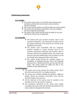 SRS FOR IMS www.dhavisoft.com Page 4
Nonfunctional requirements
2.2.1 Usability
 The system must be easy to use by both admin managers and
merchants such that they do not need to read an extensive
amount of manuals.
 The system must be quickly accessible by both users and merchants.
 The system must be intuitive and simple in the way it displays
all relevant data and relationships.
 The menus of the system must be easily navigable by the users
with buttons that are easy to understand.
2.2.2 Reliability
 The System must give accurate inventory status to the
merchant continuously. Any inaccuracies are taken care by
the regular confirming of the actual levels with the levels
displayed in the system.
 The System must successfully add any categories,
products, merchant or special occasions given by the
merchant and provide estimations and inventory status in
relevance with the newly updated entities. The system must
provide a password enabled login to the merchant to avoid
any foreign entity changing the data in the system.
 The system should provide the merchant updates on
completion of requested processes and if the requested
processes fail, it should provide the user the reason for the
failure. The system should not update the data in any
database for any failed processes.
2.2.3 Performance
 The system must not lag, because the workers using it don‟t
have down-time towait for it to complete an action.
 The system must complete updating the databases, adding of
product, Brand and occasions successfully every time the
merchant requests such a process.
 All the functions of the system must be available to the
merchant every time the system is turned on.
 The calculations performed by the system must comply
according to the norms set by the merchant and should not vary
unless explicitly changed by the merchant.
 