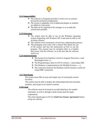 SRS FOR IMS www.dhavisoft.com Page 5
2.2.4 Supportability
 The software is designed such that it works even on systems
having the minimum configuration.
 The system is adaptable even if additional plugins or modules
are added at a later point.
 The data can be exported to the manager so as to make the
system more portable.
2.2.5 Packaging
 The system must be able to run on the Windows operating
systems beginning with Windows XP, 8 and must be able to run
on future releases.
 The software must incorporate a license key authentication process.
 The packaging must come with a manual that details the use
of the system, and also the instructions on how to use the
program. This manual may be included either in a booklet
that comes with the software, or on the disc that the software
itself is on.
2.2.6 Implementation
 The System User Interface is built on Angular JS(version--) and
Bootstrap(version---).
 The Programming is done in JAVA (version---) and eclipse IDE.
 The Database is implemented on the MySQL(Version------).
 The connection between the Database and the System is achieved
using JDBC connection.
2.2.7 Interfacing
The system must offer an easy and simple way of viewing the current
inventory.
The system must be able to display the relationships between merchant,
products, and recipes in an intuitive manner.
2.2.8 Legal
The software must be licensed on an individual basis for smaller
merchants, as well as through a multi-license deal for larger
corporations.
The client should agree to EULA (End User License Agreement) before
using our software.
 