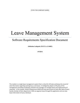 [TYPE THE COMPANY NAME]
Leave Management System
Software Requirements Specification Document
Abhilasha Lahigude (TE/IT/A-1114003)
4/9/2014
This module is a single leave management system that is critical for HR tasks and keeps the record of
vital information regarding working hours and leaves. It intelligently adapts to HR policy of the
management and allows employees and their line managers to manage leaves and replacements (if
required). In this module, Head of Department (HOD) will have permissions to look after data of every
faculty member of their department. HOD can approve leave through this application and can view
leave information of every individual.
 