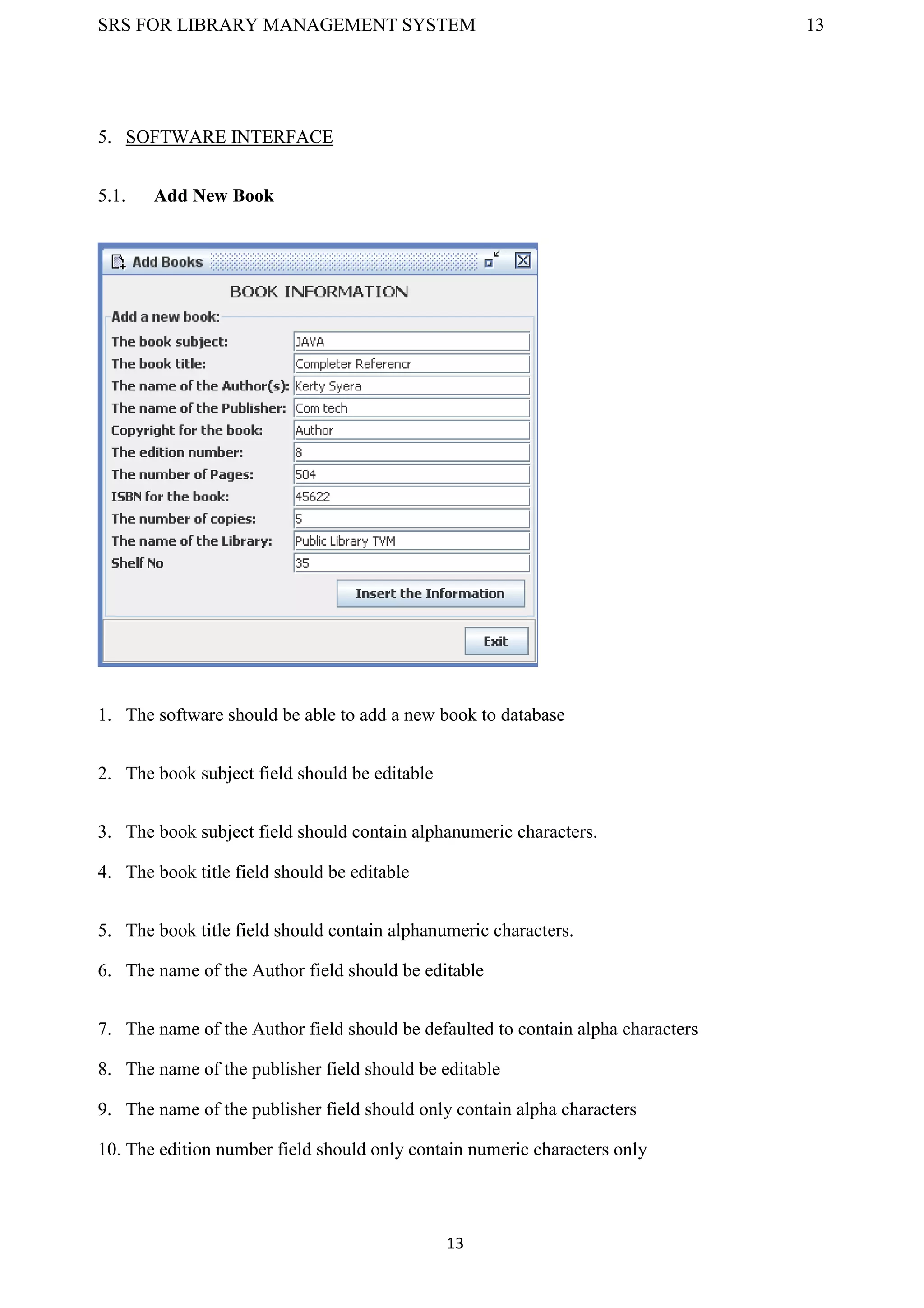 SRS FOR LIBRARY MANAGEMENT SYSTEM 13
13
5. SOFTWARE INTERFACE
5.1. Add New Book
1. The software should be able to add a new book to database
2. The book subject field should be editable
3. The book subject field should contain alphanumeric characters.
4. The book title field should be editable
5. The book title field should contain alphanumeric characters.
6. The name of the Author field should be editable
7. The name of the Author field should be defaulted to contain alpha characters
8. The name of the publisher field should be editable
9. The name of the publisher field should only contain alpha characters
10. The edition number field should only contain numeric characters only
 