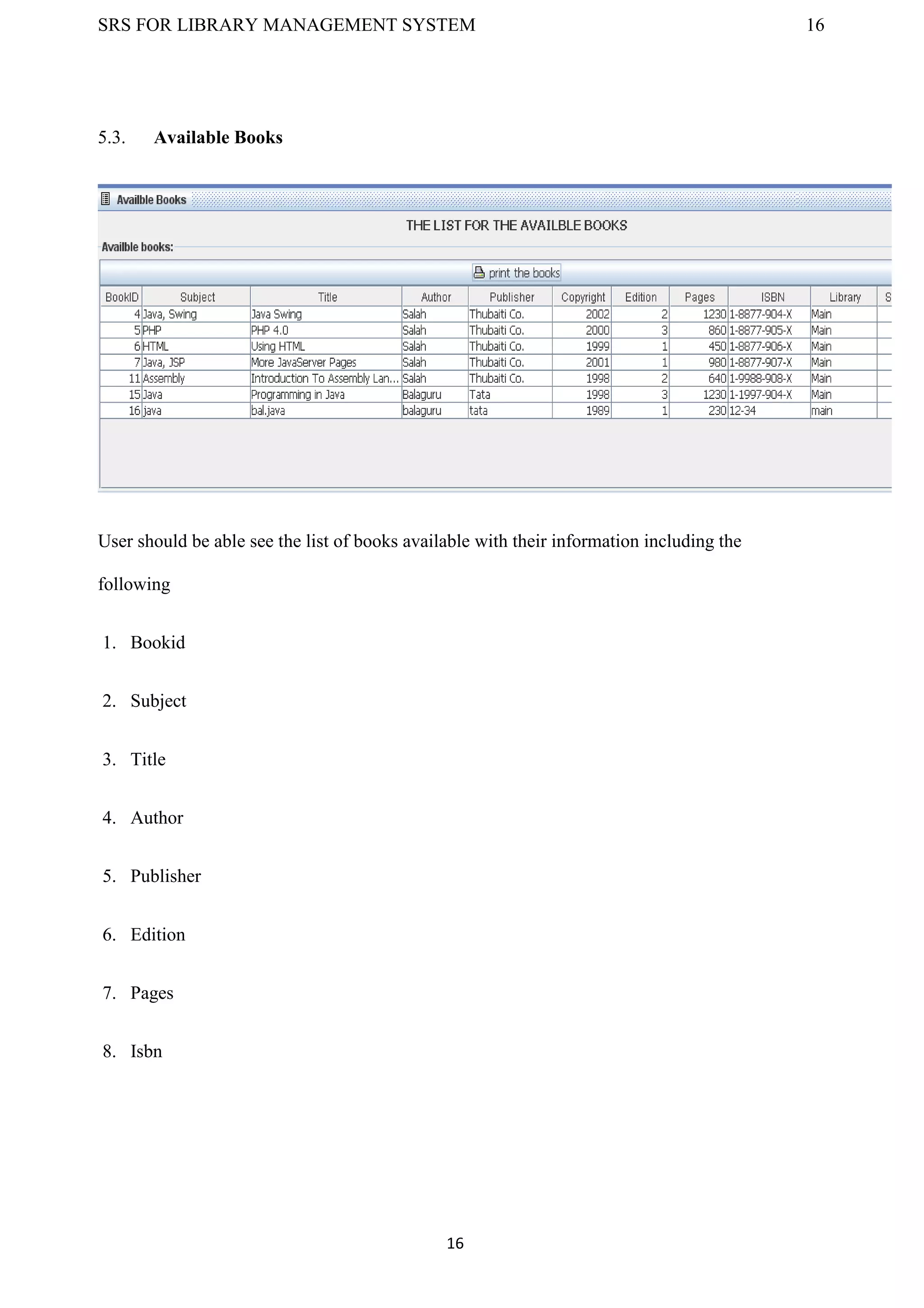 SRS FOR LIBRARY MANAGEMENT SYSTEM 16
16
5.3. Available Books
User should be able see the list of books available with their information including the
following
1. Bookid
2. Subject
3. Title
4. Author
5. Publisher
6. Edition
7. Pages
8. Isbn
 