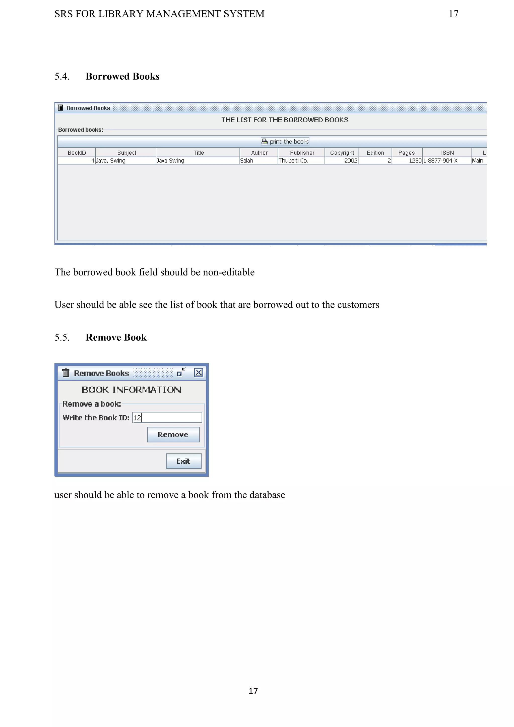 SRS FOR LIBRARY MANAGEMENT SYSTEM 17
17
5.4. Borrowed Books
The borrowed book field should be non-editable
User should be able see the list of book that are borrowed out to the customers
5.5. Remove Book
user should be able to remove a book from the database
 