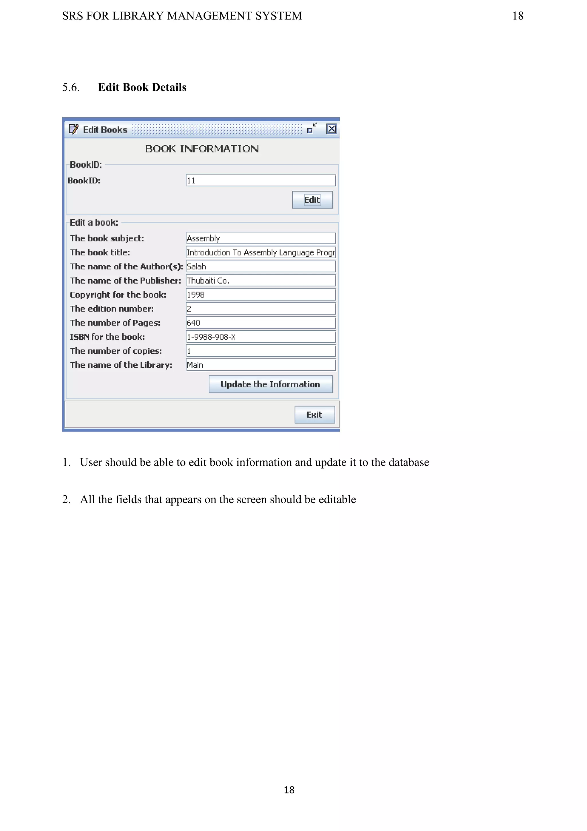 SRS FOR LIBRARY MANAGEMENT SYSTEM 18
18
5.6. Edit Book Details
1. User should be able to edit book information and update it to the database
2. All the fields that appears on the screen should be editable
 