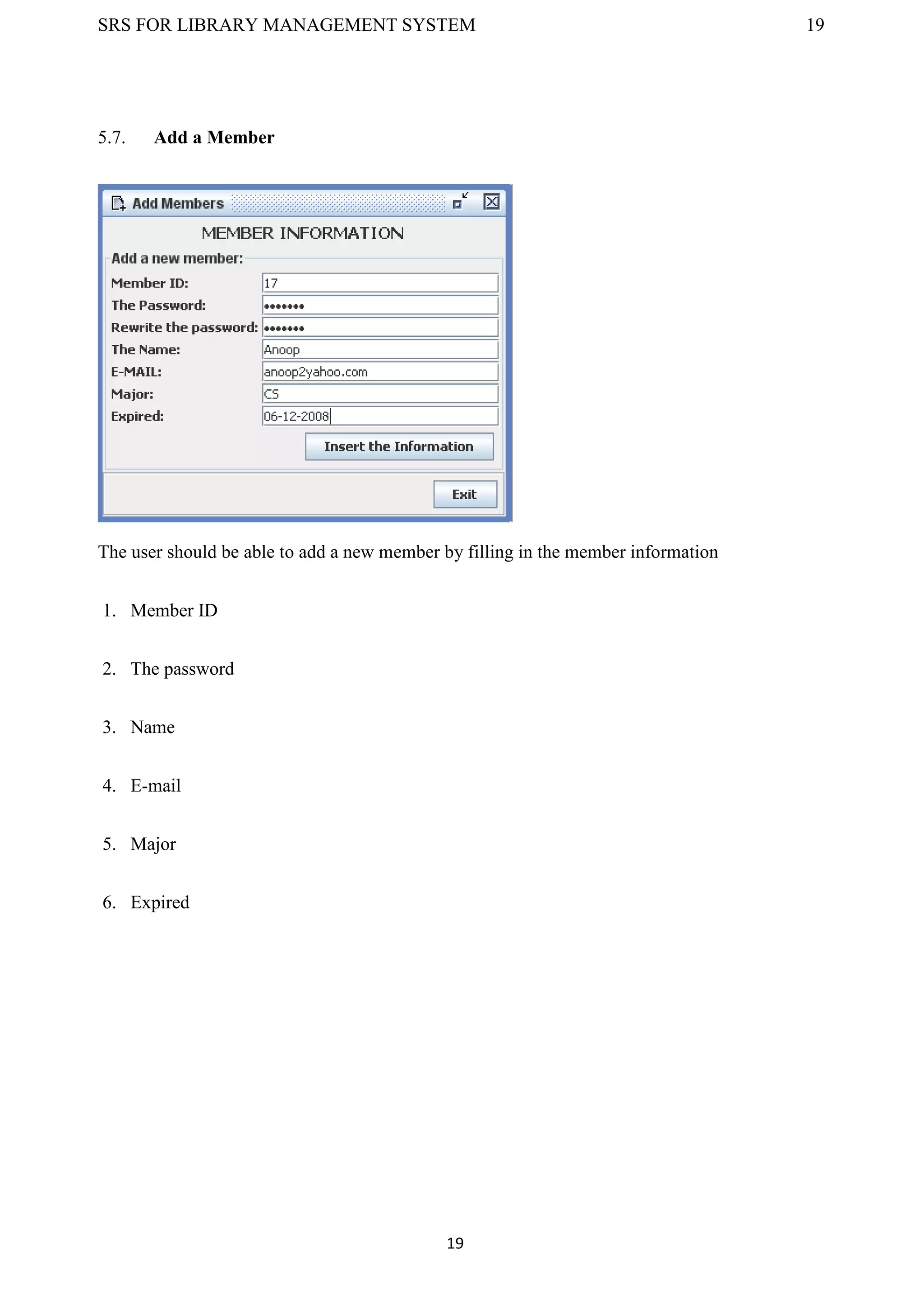 SRS FOR LIBRARY MANAGEMENT SYSTEM 19
19
5.7. Add a Member
The user should be able to add a new member by filling in the member information
1. Member ID
2. The password
3. Name
4. E-mail
5. Major
6. Expired
 