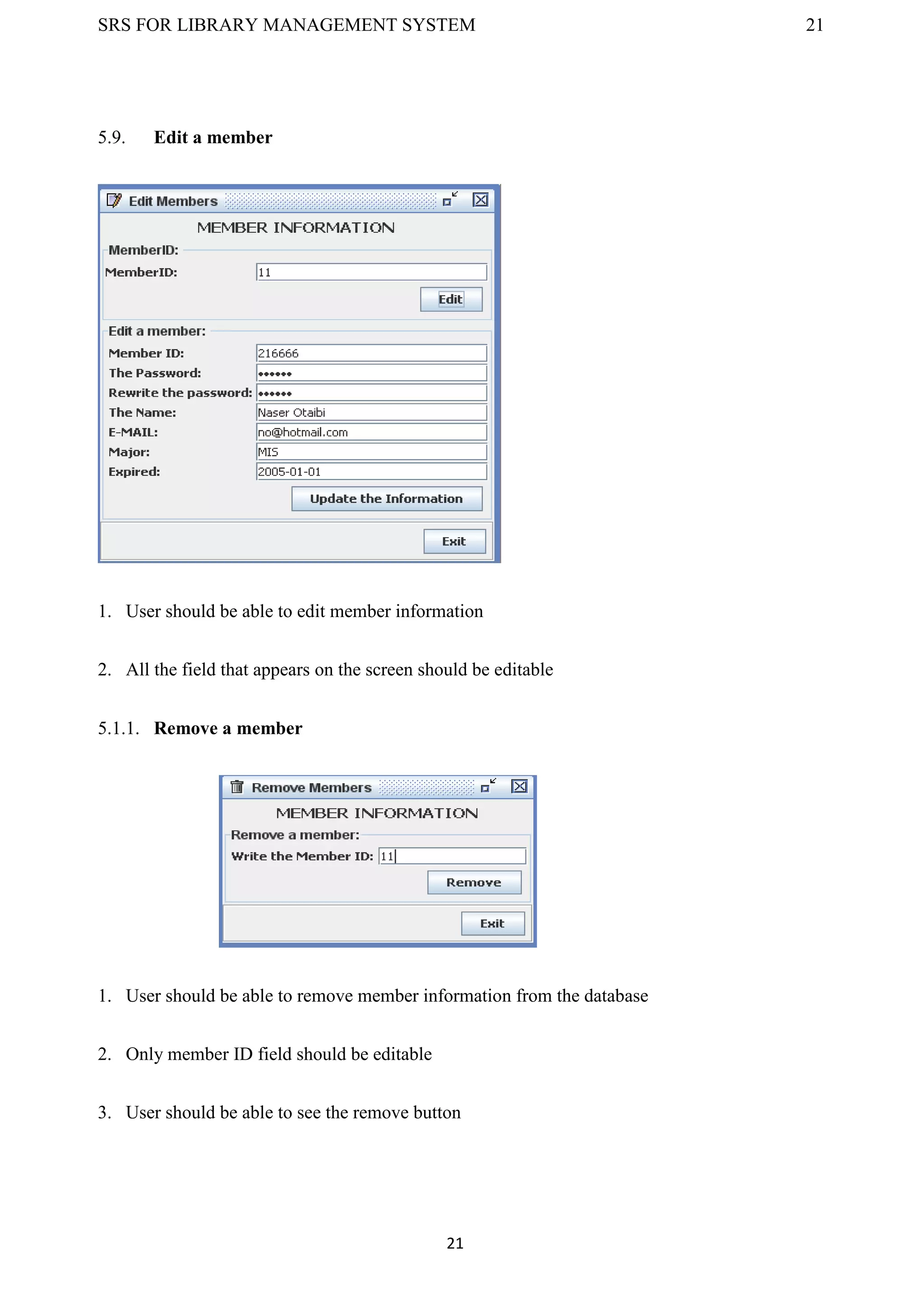 SRS FOR LIBRARY MANAGEMENT SYSTEM 21
21
5.9. Edit a member
1. User should be able to edit member information
2. All the field that appears on the screen should be editable
5.1.1. Remove a member
1. User should be able to remove member information from the database
2. Only member ID field should be editable
3. User should be able to see the remove button
 