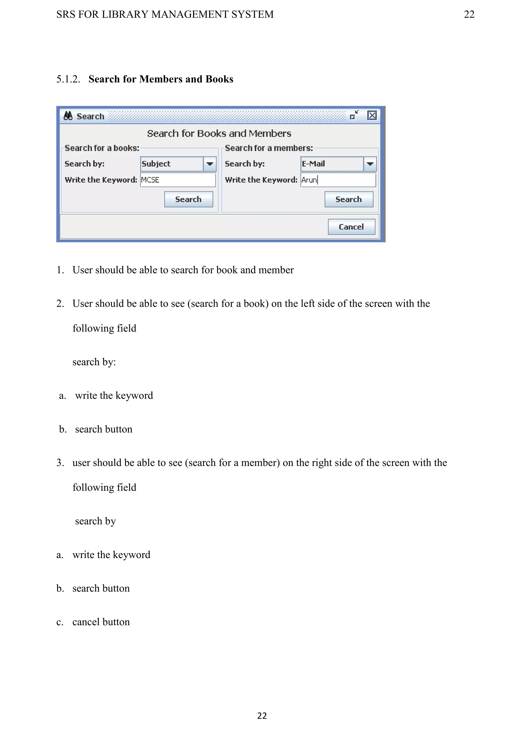 SRS FOR LIBRARY MANAGEMENT SYSTEM 22
22
5.1.2. Search for Members and Books
1. User should be able to search for book and member
2. User should be able to see (search for a book) on the left side of the screen with the
following field
search by:
a. write the keyword
b. search button
3. user should be able to see (search for a member) on the right side of the screen with the
following field
search by
a. write the keyword
b. search button
c. cancel button
 