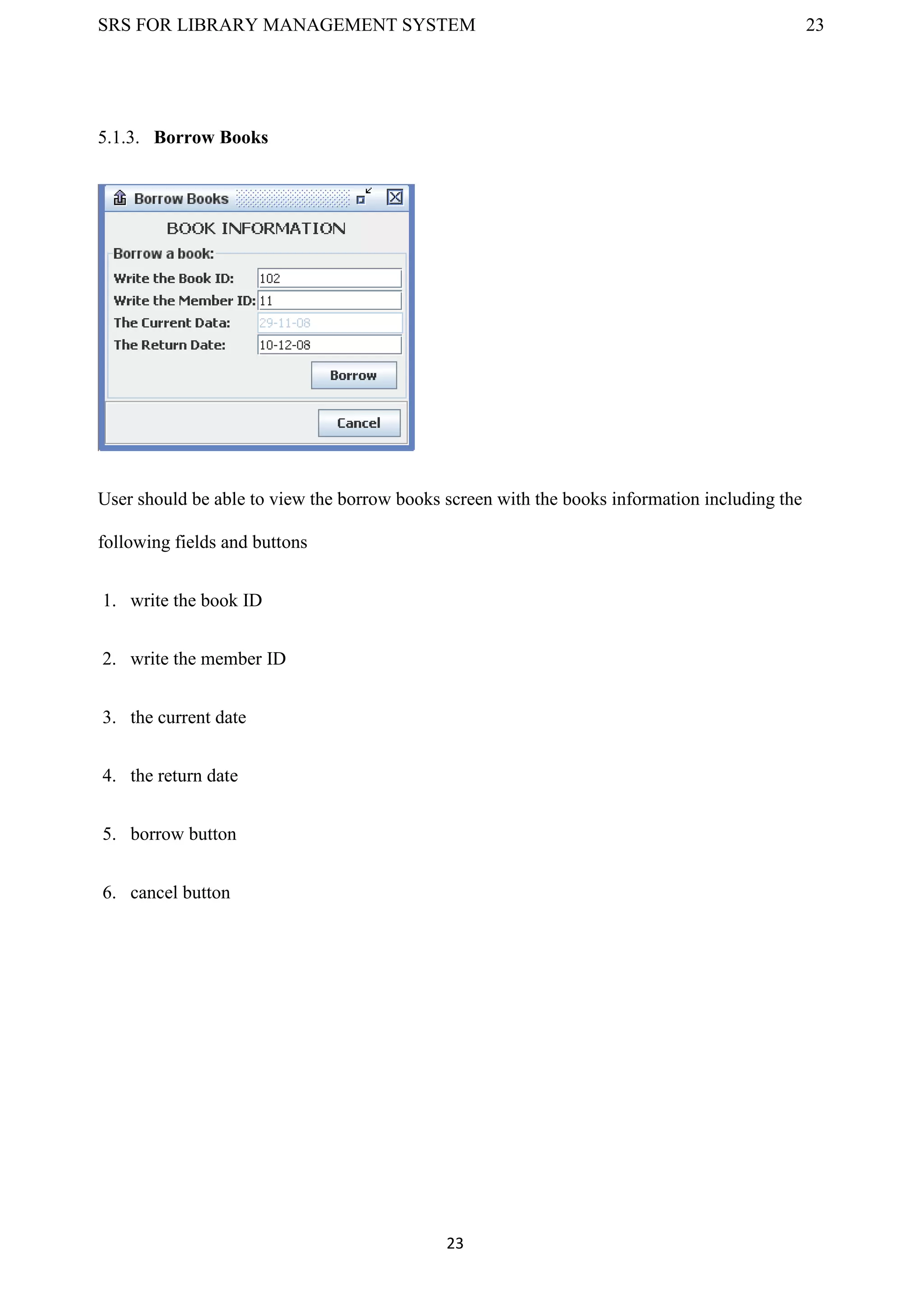 SRS FOR LIBRARY MANAGEMENT SYSTEM 23
23
5.1.3. Borrow Books
User should be able to view the borrow books screen with the books information including the
following fields and buttons
1. write the book ID
2. write the member ID
3. the current date
4. the return date
5. borrow button
6. cancel button
 