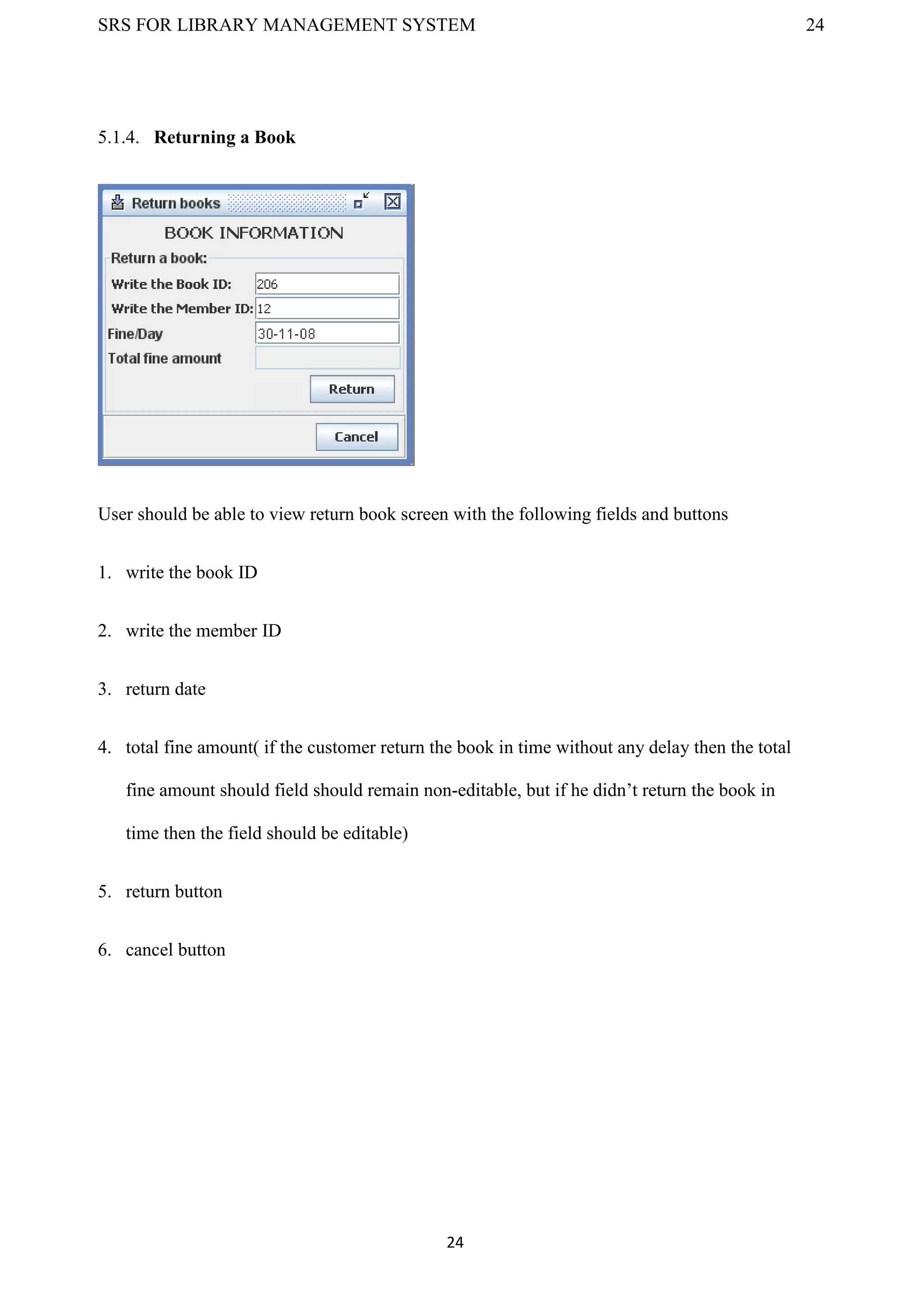 SRS FOR LIBRARY MANAGEMENT SYSTEM 24
24
5.1.4. Returning a Book
User should be able to view return book screen with the following fields and buttons
1. write the book ID
2. write the member ID
3. return date
4. total fine amount( if the customer return the book in time without any delay then the total
fine amount should field should remain non-editable, but if he didn’t return the book in
time then the field should be editable)
5. return button
6. cancel button
 