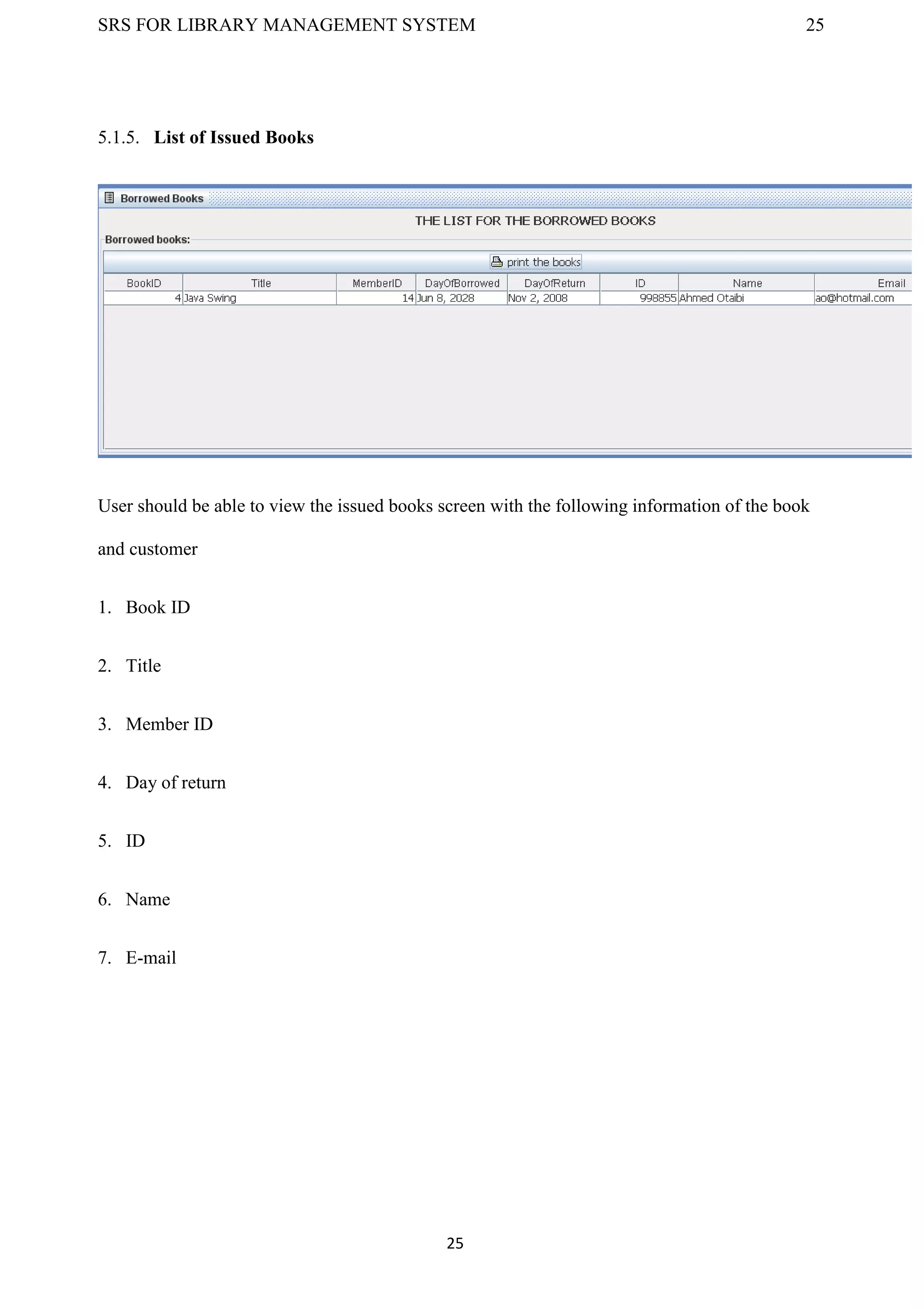 SRS FOR LIBRARY MANAGEMENT SYSTEM 25
25
5.1.5. List of Issued Books
User should be able to view the issued books screen with the following information of the book
and customer
1. Book ID
2. Title
3. Member ID
4. Day of return
5. ID
6. Name
7. E-mail
 