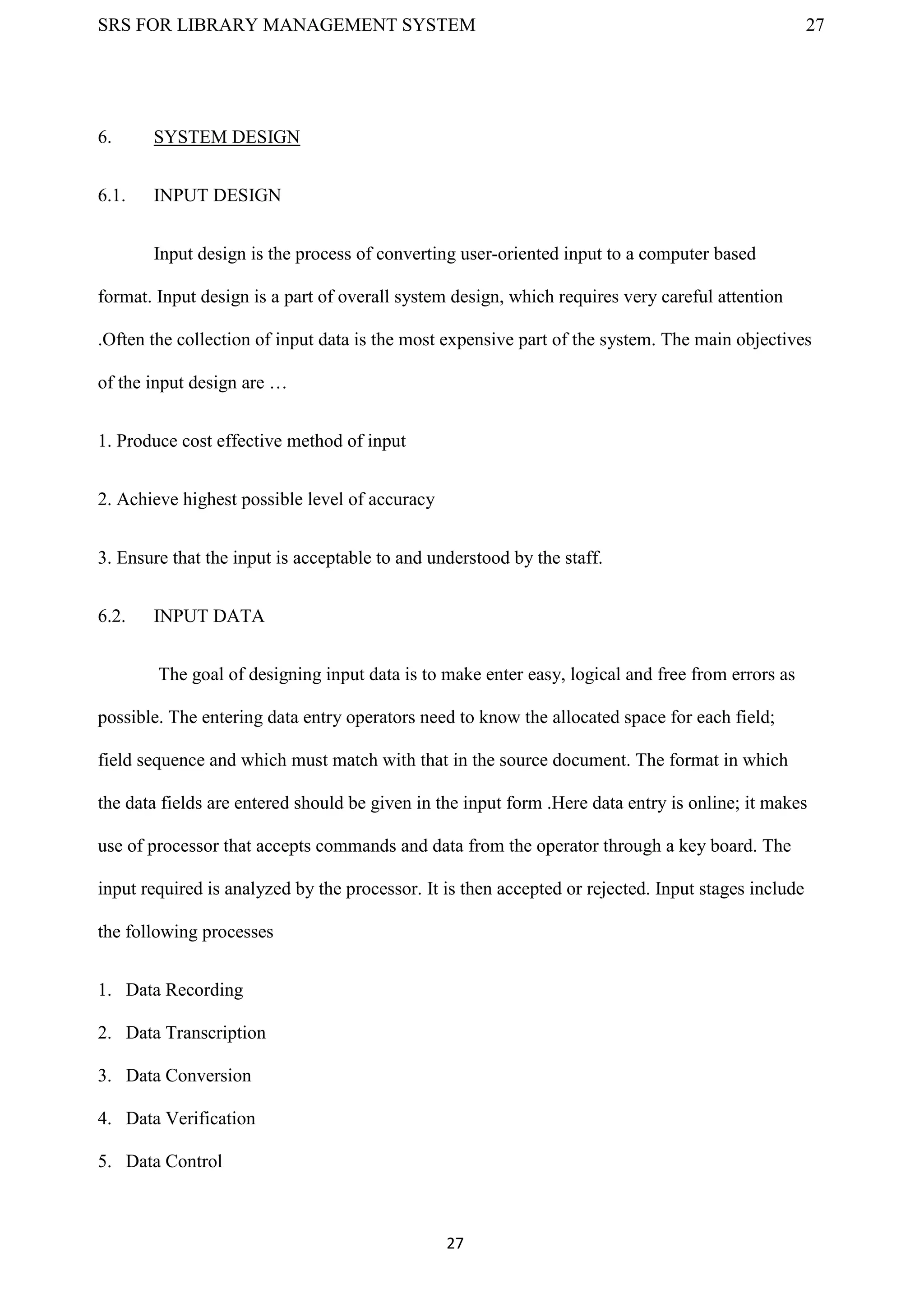 SRS FOR LIBRARY MANAGEMENT SYSTEM 27
27
6. SYSTEM DESIGN
6.1. INPUT DESIGN
Input design is the process of converting user-oriented input to a computer based
format. Input design is a part of overall system design, which requires very careful attention
.Often the collection of input data is the most expensive part of the system. The main objectives
of the input design are …
1. Produce cost effective method of input
2. Achieve highest possible level of accuracy
3. Ensure that the input is acceptable to and understood by the staff.
6.2. INPUT DATA
The goal of designing input data is to make enter easy, logical and free from errors as
possible. The entering data entry operators need to know the allocated space for each field;
field sequence and which must match with that in the source document. The format in which
the data fields are entered should be given in the input form .Here data entry is online; it makes
use of processor that accepts commands and data from the operator through a key board. The
input required is analyzed by the processor. It is then accepted or rejected. Input stages include
the following processes
1. Data Recording
2. Data Transcription
3. Data Conversion
4. Data Verification
5. Data Control
 