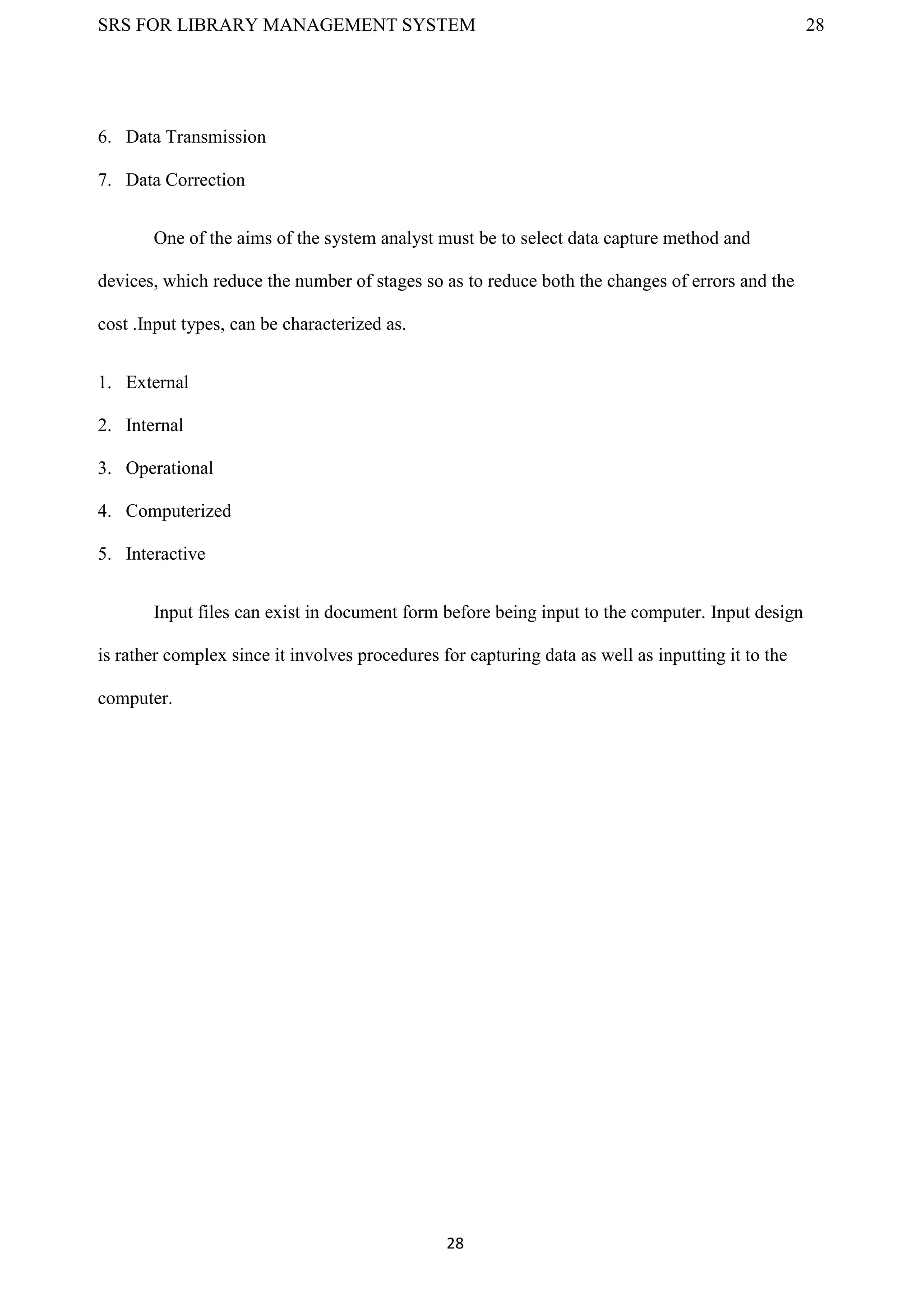 SRS FOR LIBRARY MANAGEMENT SYSTEM 28
28
6. Data Transmission
7. Data Correction
One of the aims of the system analyst must be to select data capture method and
devices, which reduce the number of stages so as to reduce both the changes of errors and the
cost .Input types, can be characterized as.
1. External
2. Internal
3. Operational
4. Computerized
5. Interactive
Input files can exist in document form before being input to the computer. Input design
is rather complex since it involves procedures for capturing data as well as inputting it to the
computer.
 
