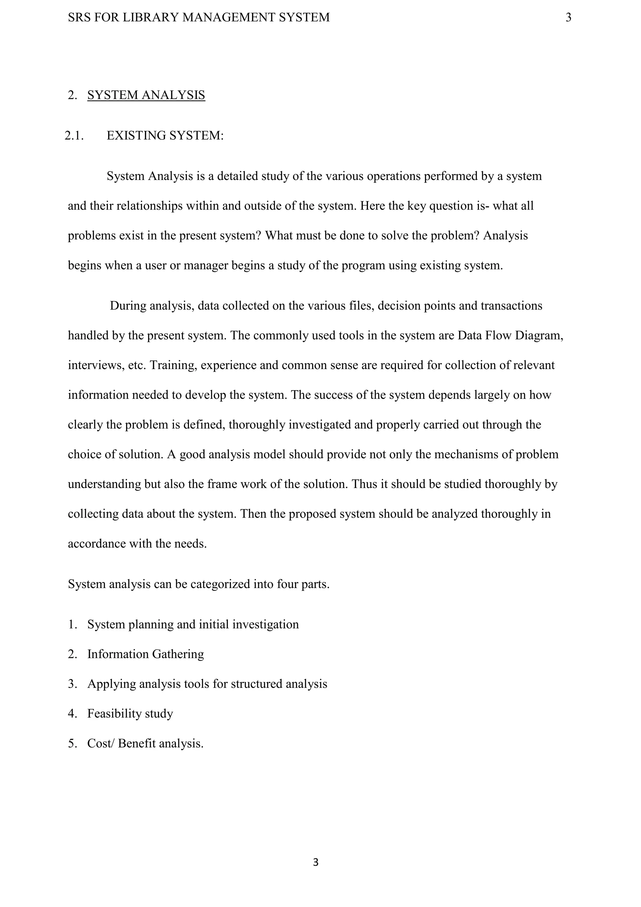 SRS FOR LIBRARY MANAGEMENT SYSTEM 3
3
2. SYSTEM ANALYSIS
2.1. EXISTING SYSTEM:
System Analysis is a detailed study of the various operations performed by a system
and their relationships within and outside of the system. Here the key question is- what all
problems exist in the present system? What must be done to solve the problem? Analysis
begins when a user or manager begins a study of the program using existing system.
During analysis, data collected on the various files, decision points and transactions
handled by the present system. The commonly used tools in the system are Data Flow Diagram,
interviews, etc. Training, experience and common sense are required for collection of relevant
information needed to develop the system. The success of the system depends largely on how
clearly the problem is defined, thoroughly investigated and properly carried out through the
choice of solution. A good analysis model should provide not only the mechanisms of problem
understanding but also the frame work of the solution. Thus it should be studied thoroughly by
collecting data about the system. Then the proposed system should be analyzed thoroughly in
accordance with the needs.
System analysis can be categorized into four parts.
1. System planning and initial investigation
2. Information Gathering
3. Applying analysis tools for structured analysis
4. Feasibility study
5. Cost/ Benefit analysis.
 