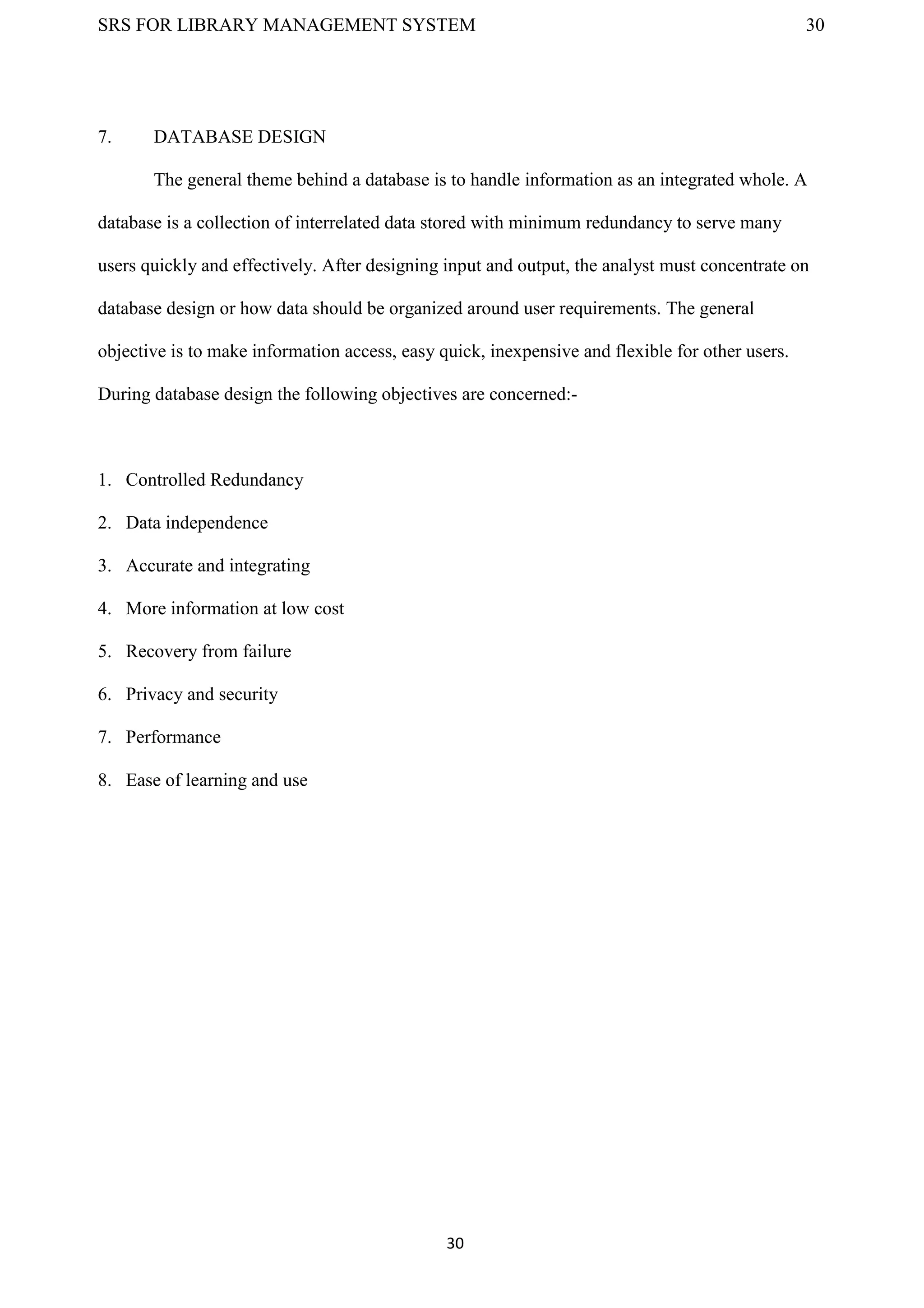 SRS FOR LIBRARY MANAGEMENT SYSTEM 30
30
7. DATABASE DESIGN
The general theme behind a database is to handle information as an integrated whole. A
database is a collection of interrelated data stored with minimum redundancy to serve many
users quickly and effectively. After designing input and output, the analyst must concentrate on
database design or how data should be organized around user requirements. The general
objective is to make information access, easy quick, inexpensive and flexible for other users.
During database design the following objectives are concerned:-
1. Controlled Redundancy
2. Data independence
3. Accurate and integrating
4. More information at low cost
5. Recovery from failure
6. Privacy and security
7. Performance
8. Ease of learning and use
 