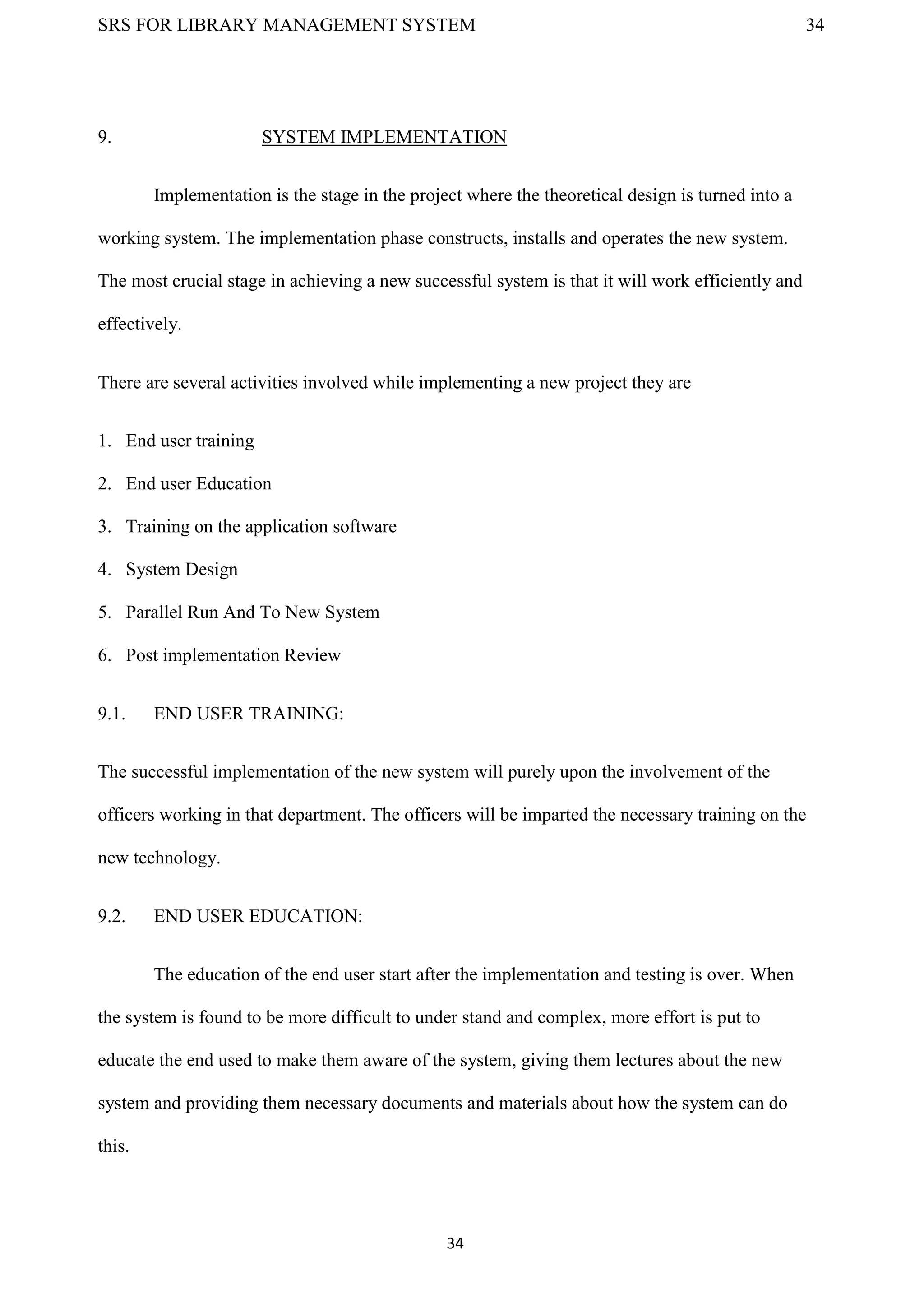 SRS FOR LIBRARY MANAGEMENT SYSTEM 34
34
9. SYSTEM IMPLEMENTATION
Implementation is the stage in the project where the theoretical design is turned into a
working system. The implementation phase constructs, installs and operates the new system.
The most crucial stage in achieving a new successful system is that it will work efficiently and
effectively.
There are several activities involved while implementing a new project they are
1. End user training
2. End user Education
3. Training on the application software
4. System Design
5. Parallel Run And To New System
6. Post implementation Review
9.1. END USER TRAINING:
The successful implementation of the new system will purely upon the involvement of the
officers working in that department. The officers will be imparted the necessary training on the
new technology.
9.2. END USER EDUCATION:
The education of the end user start after the implementation and testing is over. When
the system is found to be more difficult to under stand and complex, more effort is put to
educate the end used to make them aware of the system, giving them lectures about the new
system and providing them necessary documents and materials about how the system can do
this.
 