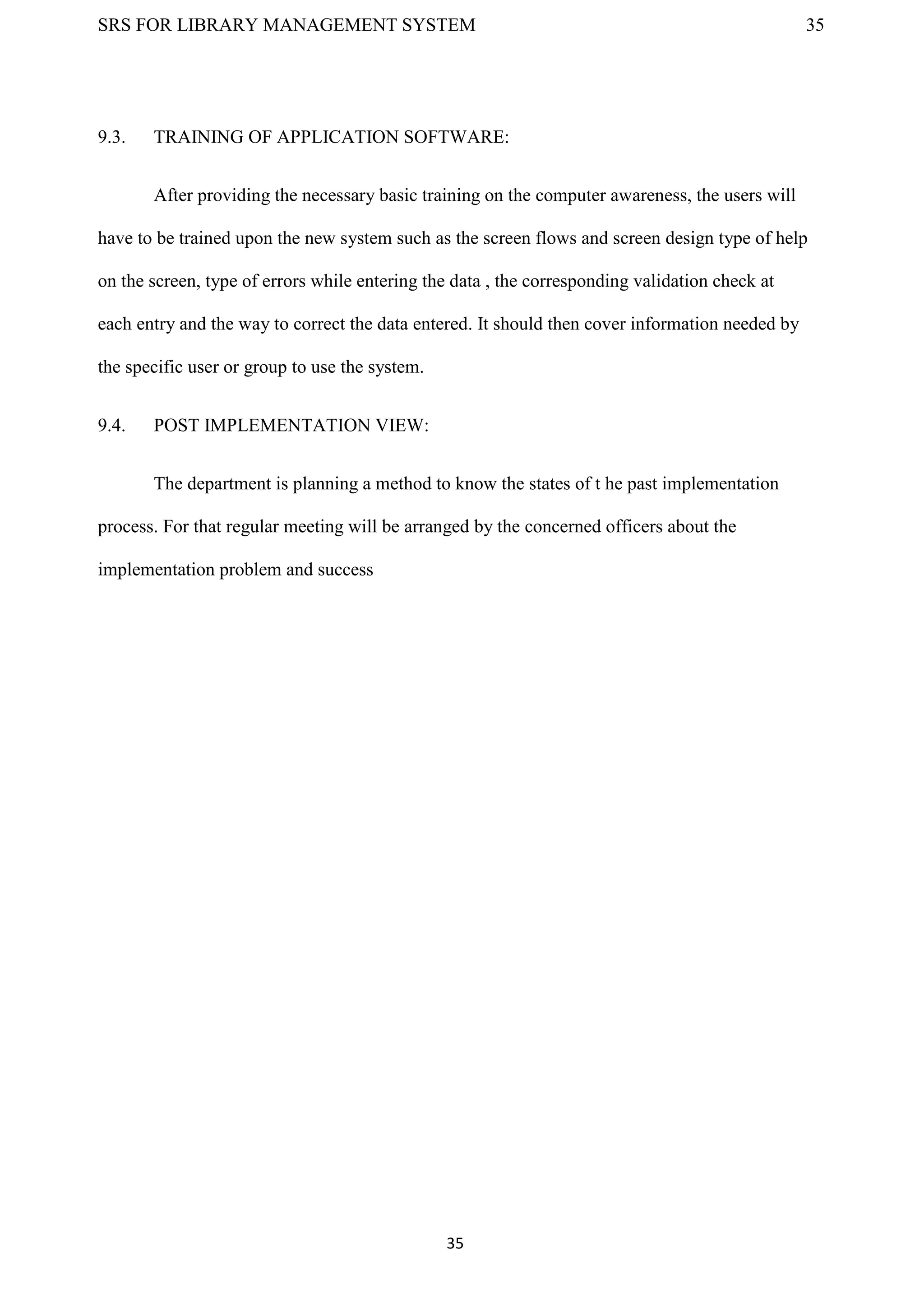 SRS FOR LIBRARY MANAGEMENT SYSTEM 35
35
9.3. TRAINING OF APPLICATION SOFTWARE:
After providing the necessary basic training on the computer awareness, the users will
have to be trained upon the new system such as the screen flows and screen design type of help
on the screen, type of errors while entering the data , the corresponding validation check at
each entry and the way to correct the data entered. It should then cover information needed by
the specific user or group to use the system.
9.4. POST IMPLEMENTATION VIEW:
The department is planning a method to know the states of t he past implementation
process. For that regular meeting will be arranged by the concerned officers about the
implementation problem and success
 