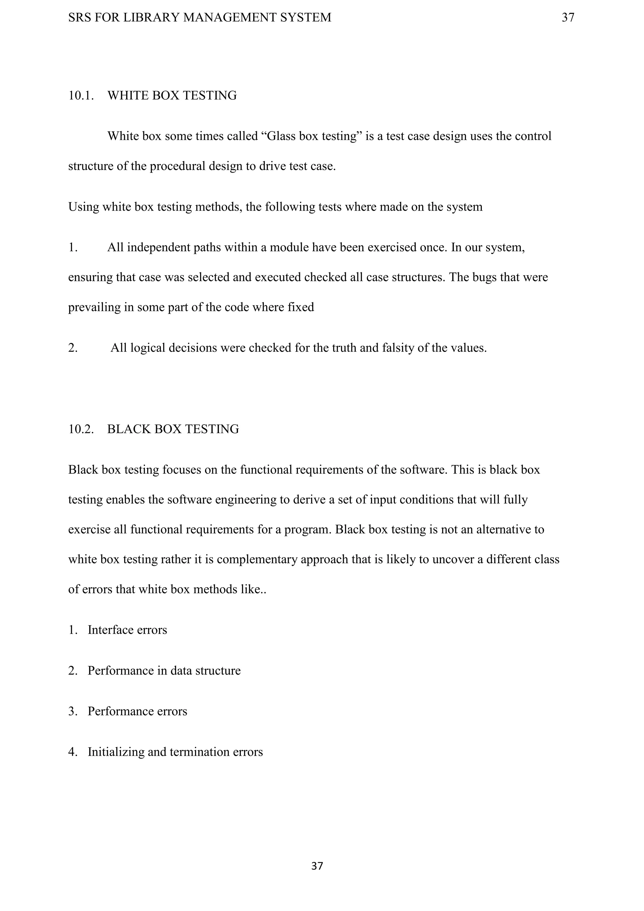 SRS FOR LIBRARY MANAGEMENT SYSTEM 37
37
10.1. WHITE BOX TESTING
White box some times called “Glass box testing” is a test case design uses the control
structure of the procedural design to drive test case.
Using white box testing methods, the following tests where made on the system
1. All independent paths within a module have been exercised once. In our system,
ensuring that case was selected and executed checked all case structures. The bugs that were
prevailing in some part of the code where fixed
2. All logical decisions were checked for the truth and falsity of the values.
10.2. BLACK BOX TESTING
Black box testing focuses on the functional requirements of the software. This is black box
testing enables the software engineering to derive a set of input conditions that will fully
exercise all functional requirements for a program. Black box testing is not an alternative to
white box testing rather it is complementary approach that is likely to uncover a different class
of errors that white box methods like..
1. Interface errors
2. Performance in data structure
3. Performance errors
4. Initializing and termination errors
 