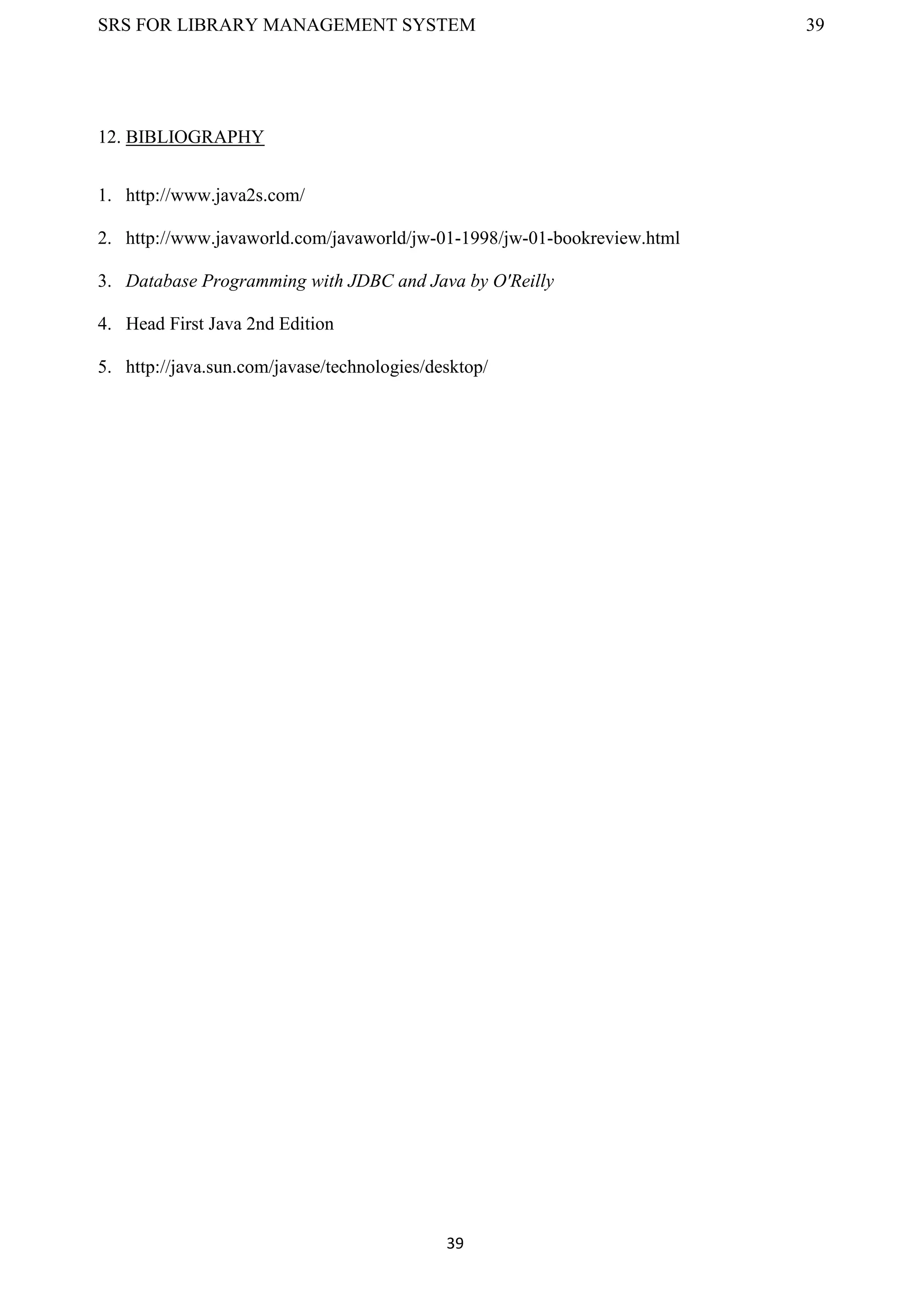 SRS FOR LIBRARY MANAGEMENT SYSTEM 39
39
12. BIBLIOGRAPHY
1. http://www.java2s.com/
2. http://www.javaworld.com/javaworld/jw-01-1998/jw-01-bookreview.html
3. Database Programming with JDBC and Java by O'Reilly
4. Head First Java 2nd Edition
5. http://java.sun.com/javase/technologies/desktop/
 