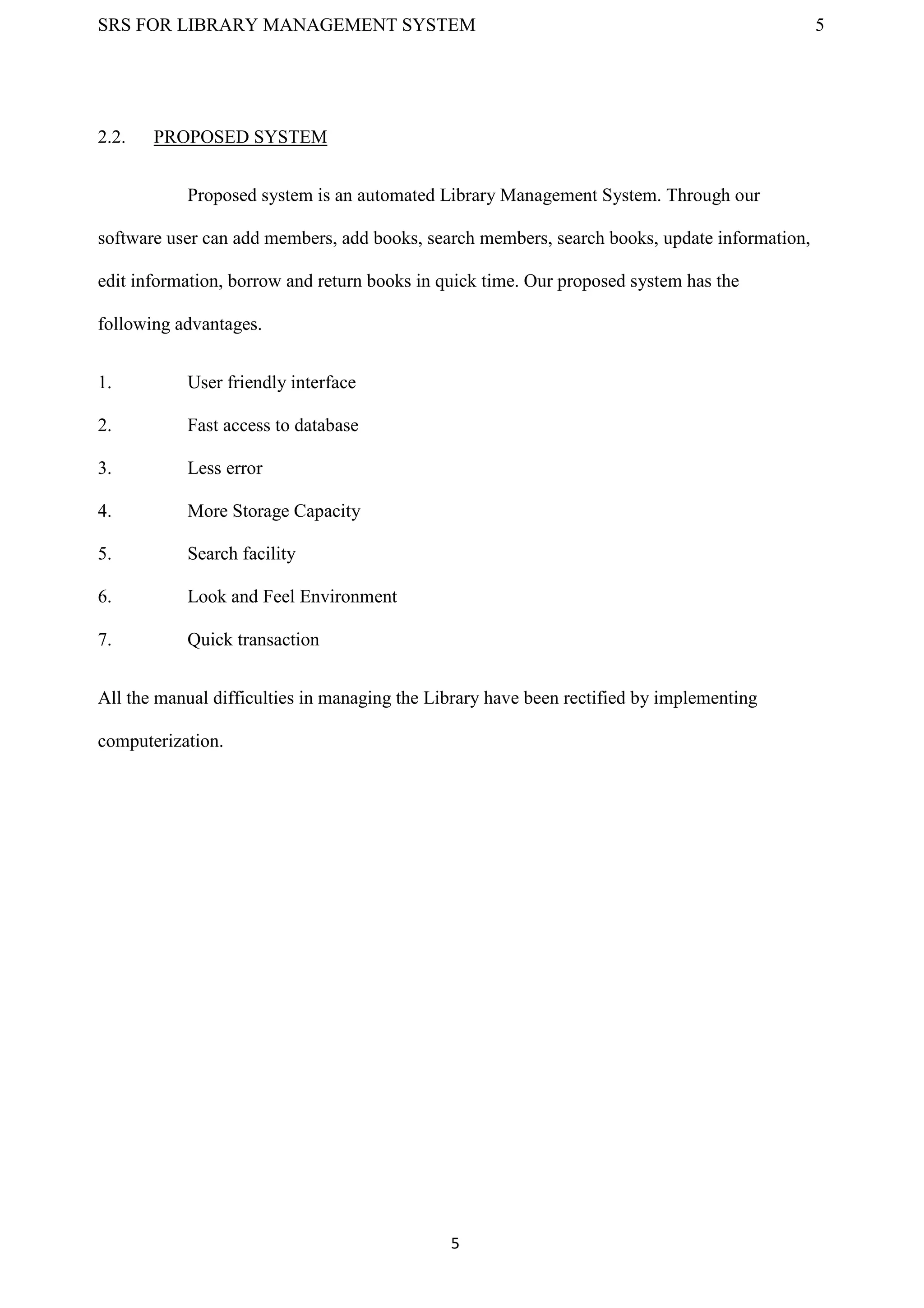 SRS FOR LIBRARY MANAGEMENT SYSTEM 5
5
2.2. PROPOSED SYSTEM
Proposed system is an automated Library Management System. Through our
software user can add members, add books, search members, search books, update information,
edit information, borrow and return books in quick time. Our proposed system has the
following advantages.
1. User friendly interface
2. Fast access to database
3. Less error
4. More Storage Capacity
5. Search facility
6. Look and Feel Environment
7. Quick transaction
All the manual difficulties in managing the Library have been rectified by implementing
computerization.
 