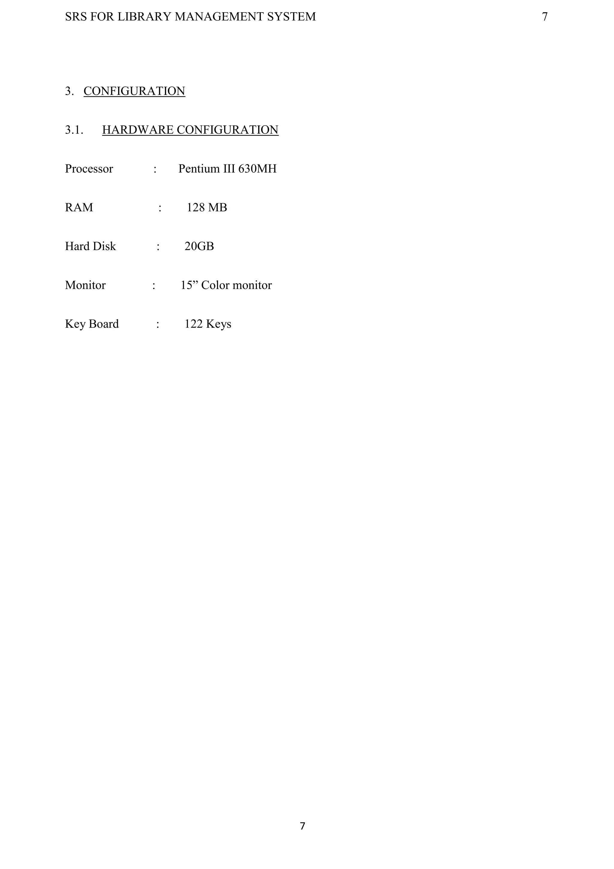 SRS FOR LIBRARY MANAGEMENT SYSTEM 7
7
3. CONFIGURATION
3.1. HARDWARE CONFIGURATION
Processor : Pentium III 630MH
RAM : 128 MB
Hard Disk : 20GB
Monitor : 15” Color monitor
Key Board : 122 Keys
 