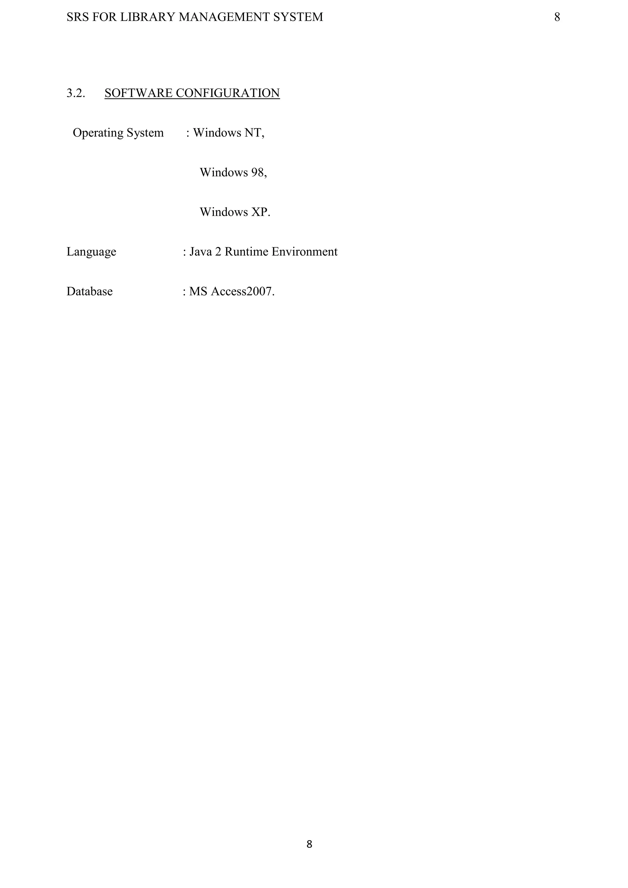 SRS FOR LIBRARY MANAGEMENT SYSTEM 8
8
3.2. SOFTWARE CONFIGURATION
Operating System : Windows NT,
Windows 98,
Windows XP.
Language : Java 2 Runtime Environment
Database : MS Access2007.
 