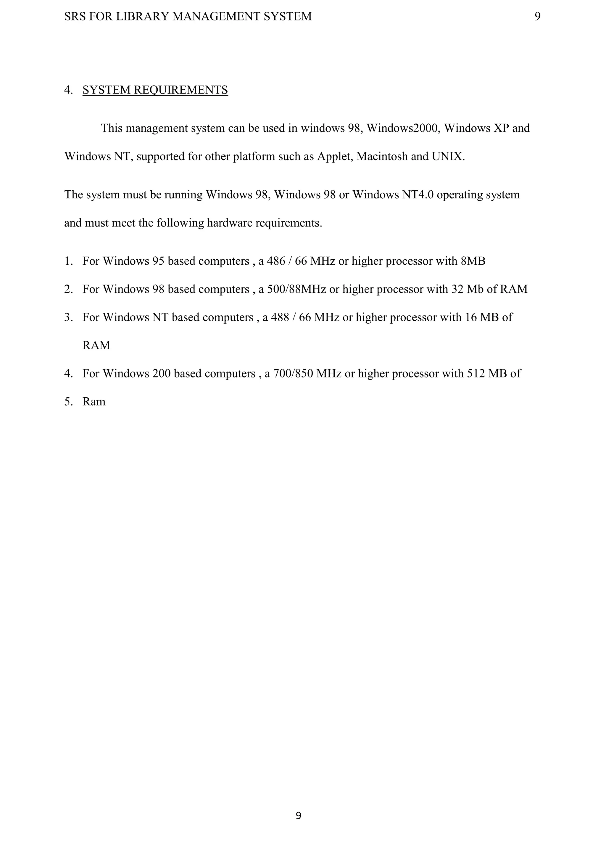 SRS FOR LIBRARY MANAGEMENT SYSTEM 9
9
4. SYSTEM REQUIREMENTS
This management system can be used in windows 98, Windows2000, Windows XP and
Windows NT, supported for other platform such as Applet, Macintosh and UNIX.
The system must be running Windows 98, Windows 98 or Windows NT4.0 operating system
and must meet the following hardware requirements.
1. For Windows 95 based computers , a 486 / 66 MHz or higher processor with 8MB
2. For Windows 98 based computers , a 500/88MHz or higher processor with 32 Mb of RAM
3. For Windows NT based computers , a 488 / 66 MHz or higher processor with 16 MB of
RAM
4. For Windows 200 based computers , a 700/850 MHz or higher processor with 512 MB of
5. Ram
 