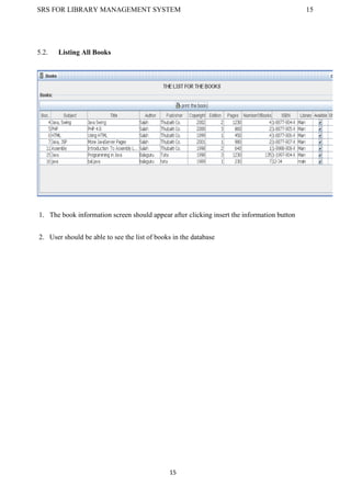 SRS FOR LIBRARY MANAGEMENT SYSTEM 15
15
5.2. Listing All Books
1. The book information screen should appear after clicking insert the information button
2. User should be able to see the list of books in the database
 