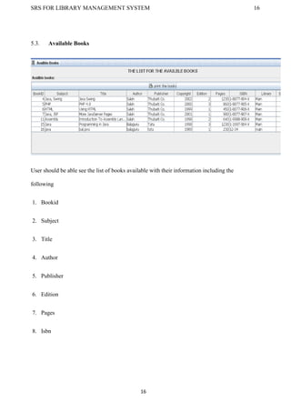 SRS FOR LIBRARY MANAGEMENT SYSTEM 16
16
5.3. Available Books
User should be able see the list of books available with their information including the
following
1. Bookid
2. Subject
3. Title
4. Author
5. Publisher
6. Edition
7. Pages
8. Isbn
 
