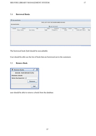 SRS FOR LIBRARY MANAGEMENT SYSTEM 17
17
5.4. Borrowed Books
The borrowed book field should be non-editable
User should be able see the list of book that are borrowed out to the customers
5.5. Remove Book
user should be able to remove a book from the database
 